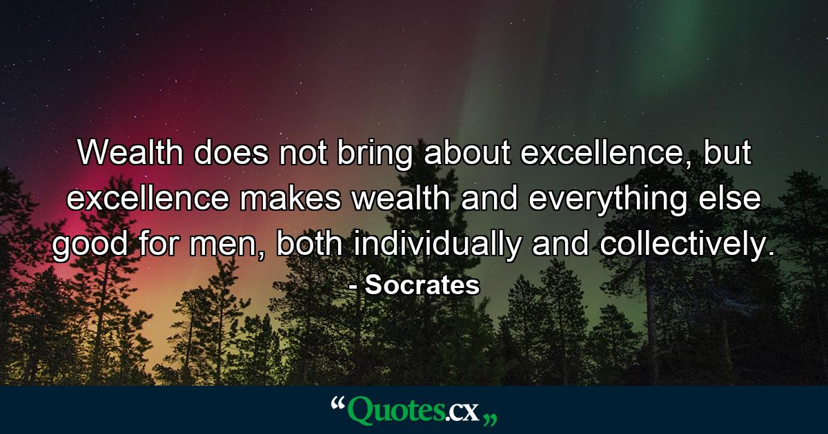 Wealth does not bring about excellence, but excellence makes wealth and everything else good for men, both individually and collectively. - Quote by Socrates