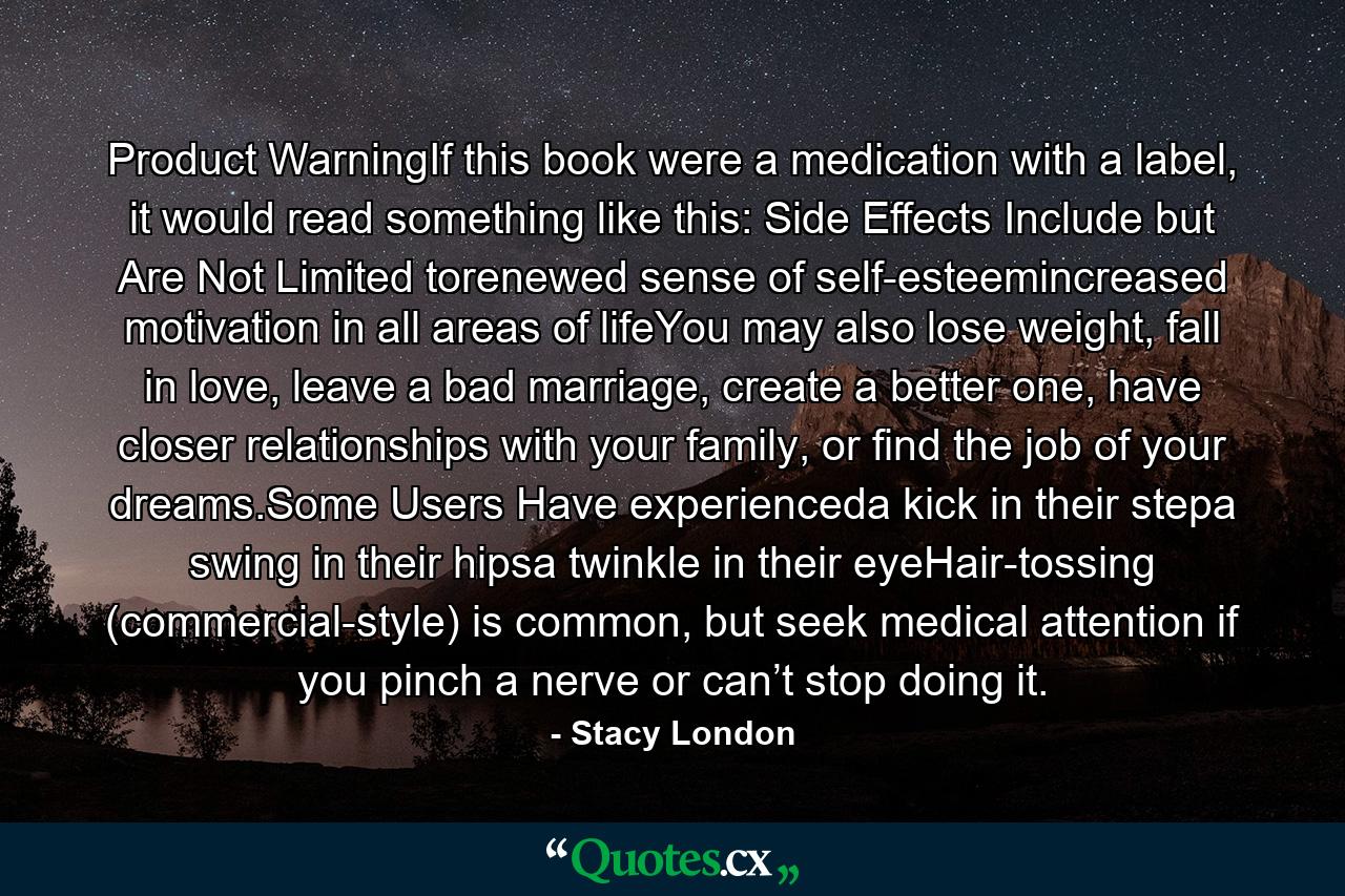 Product WarningIf this book were a medication with a label, it would read something like this: Side Effects Include but Are Not Limited torenewed sense of self-esteemincreased motivation in all areas of lifeYou may also lose weight, fall in love, leave a bad marriage, create a better one, have closer relationships with your family, or find the job of your dreams.Some Users Have experienceda kick in their stepa swing in their hipsa twinkle in their eyeHair-tossing (commercial-style) is common, but seek medical attention if you pinch a nerve or can’t stop doing it. - Quote by Stacy London