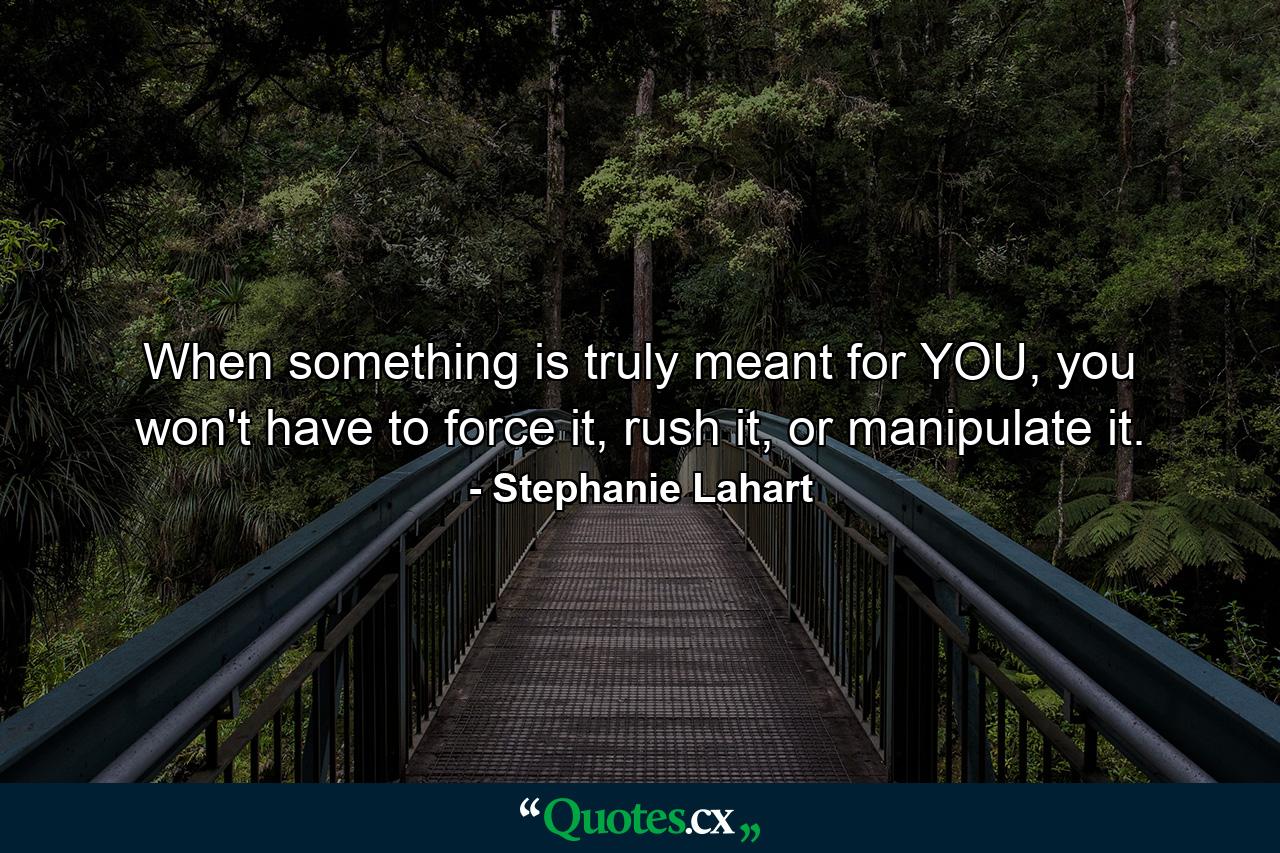 When something is truly meant for YOU, you won't have to force it, rush it, or manipulate it. - Quote by Stephanie Lahart