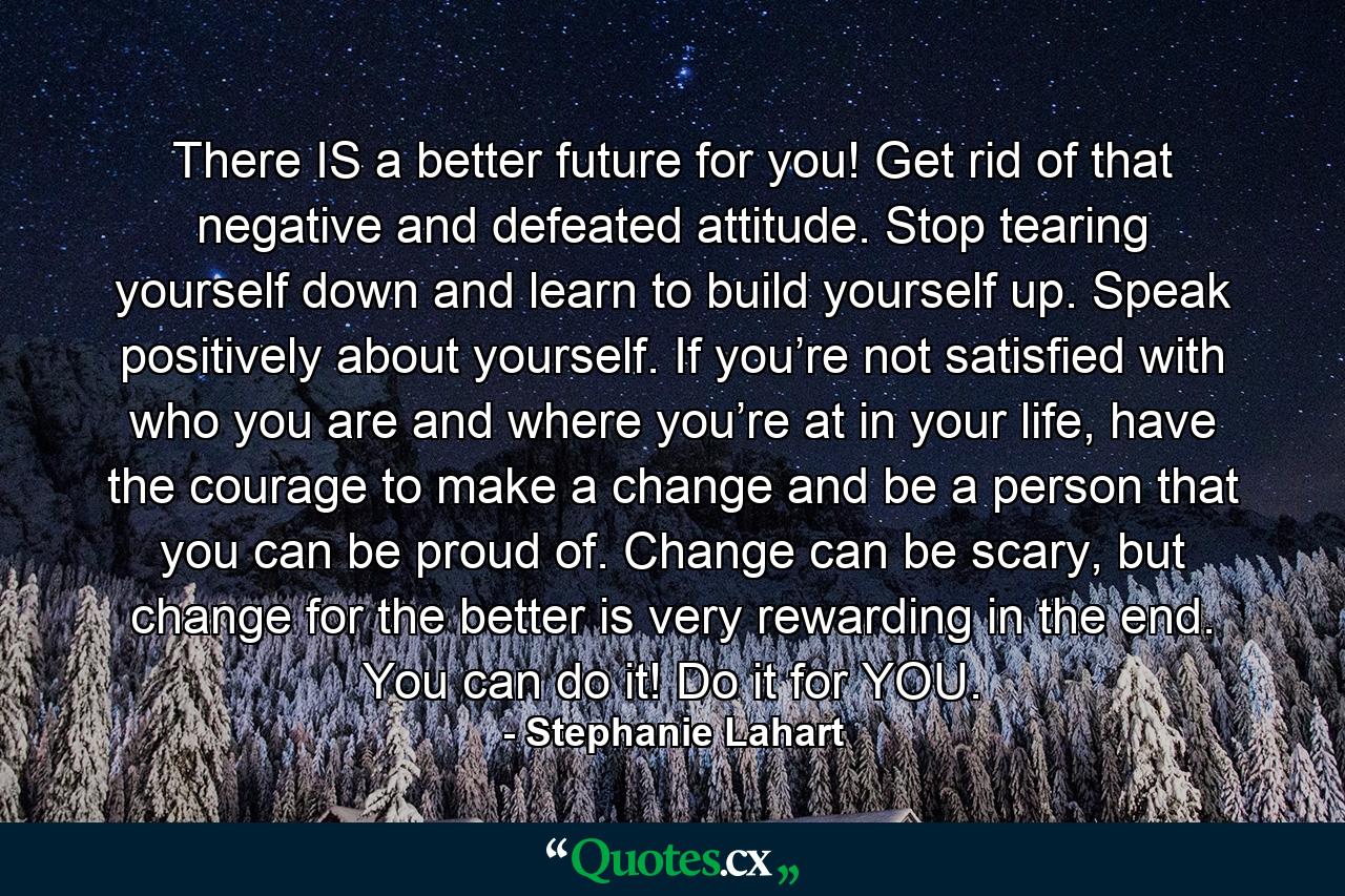 There IS a better future for you! Get rid of that negative and defeated attitude. Stop tearing yourself down and learn to build yourself up. Speak positively about yourself. If you’re not satisfied with who you are and where you’re at in your life, have the courage to make a change and be a person that you can be proud of. Change can be scary, but change for the better is very rewarding in the end. You can do it! Do it for YOU. - Quote by Stephanie Lahart