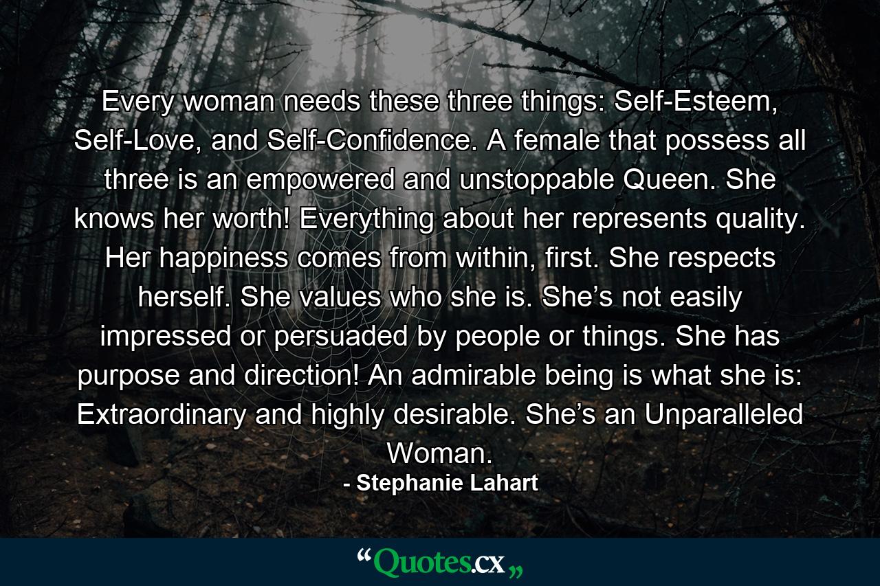 Every woman needs these three things: Self-Esteem, Self-Love, and Self-Confidence. A female that possess all three is an empowered and unstoppable Queen. She knows her worth! Everything about her represents quality. Her happiness comes from within, first. She respects herself. She values who she is. She’s not easily impressed or persuaded by people or things. She has purpose and direction! An admirable being is what she is: Extraordinary and highly desirable. She’s an Unparalleled Woman. - Quote by Stephanie Lahart