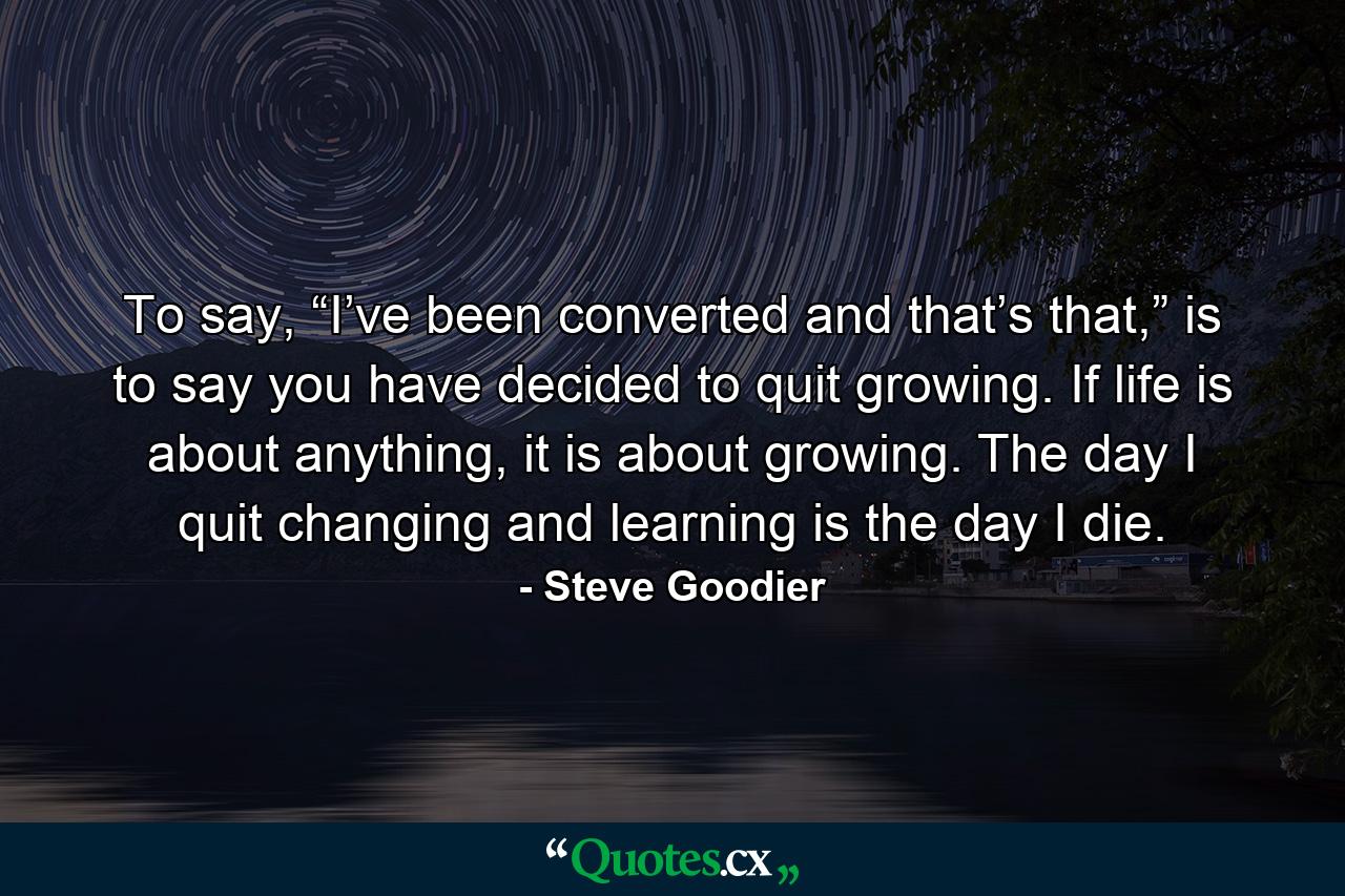 To say, “I’ve been converted and that’s that,” is to say you have decided to quit growing. If life is about anything, it is about growing. The day I quit changing and learning is the day I die. - Quote by Steve Goodier