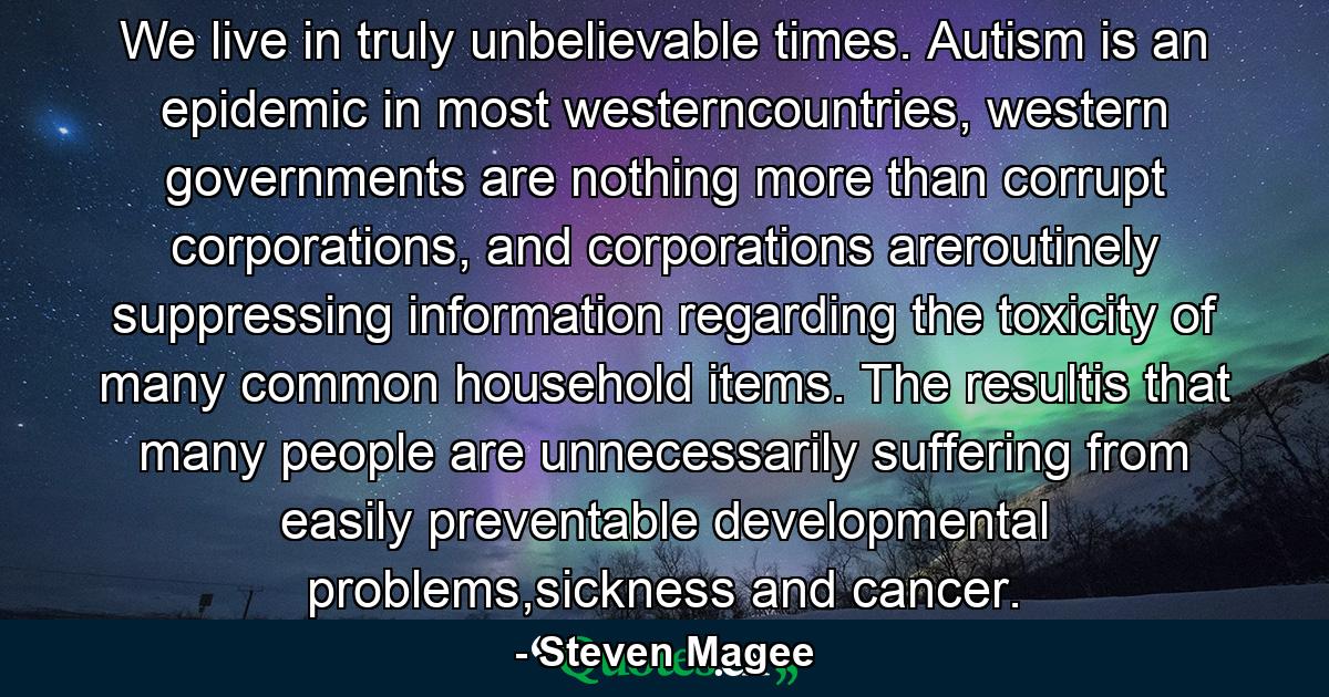 We live in truly unbelievable times. Autism is an epidemic in most westerncountries, western governments are nothing more than corrupt corporations, and corporations areroutinely suppressing information regarding the toxicity of many common household items. The resultis that many people are unnecessarily suffering from easily preventable developmental problems,sickness and cancer. - Quote by Steven Magee