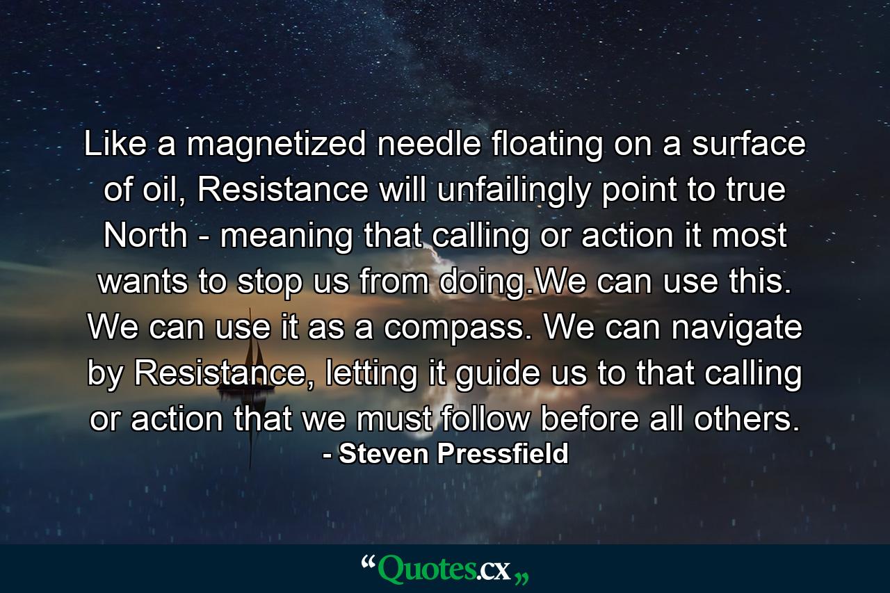 Like a magnetized needle floating on a surface of oil, Resistance will unfailingly point to true North - meaning that calling or action it most wants to stop us from doing.We can use this. We can use it as a compass. We can navigate by Resistance, letting it guide us to that calling or action that we must follow before all others. - Quote by Steven Pressfield