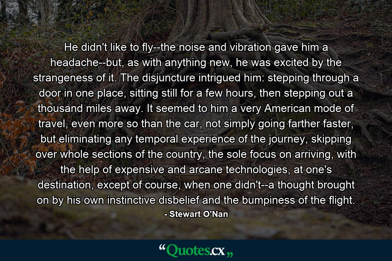 He didn't like to fly--the noise and vibration gave him a headache--but, as with anything new, he was excited by the strangeness of it. The disjuncture intrigued him: stepping through a door in one place, sitting still for a few hours, then stepping out a thousand miles away. It seemed to him a very American mode of travel, even more so than the car, not simply going farther faster, but eliminating any temporal experience of the journey, skipping over whole sections of the country, the sole focus on arriving, with the help of expensive and arcane technologies, at one's destination, except of course, when one didn't--a thought brought on by his own instinctive disbelief and the bumpiness of the flight. - Quote by Stewart O'Nan