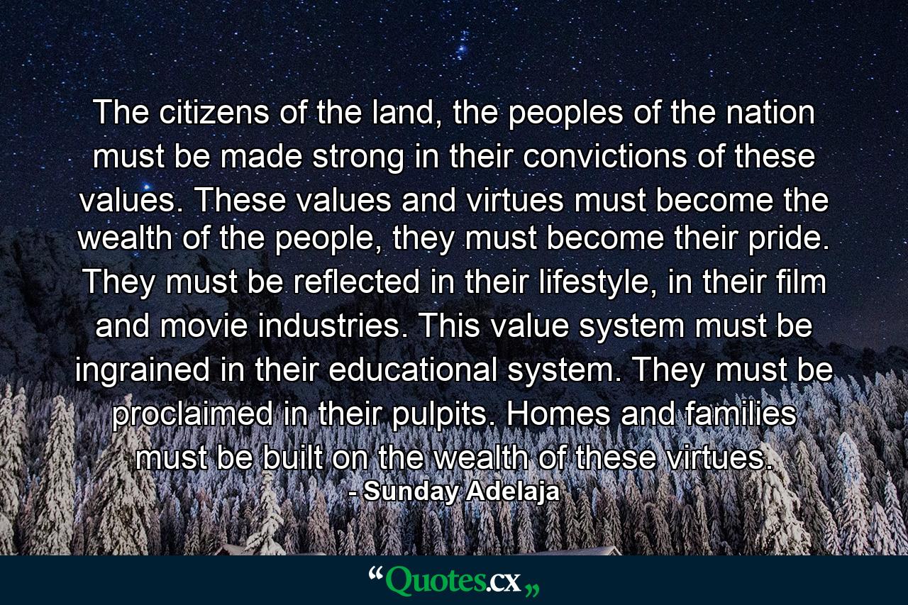 The citizens of the land, the peoples of the nation must be made strong in their convictions of these values. These values and virtues must become the wealth of the people, they must become their pride. They must be reflected in their lifestyle, in their film and movie industries. This value system must be ingrained in their educational system. They must be proclaimed in their pulpits. Homes and families must be built on the wealth of these virtues. - Quote by Sunday Adelaja