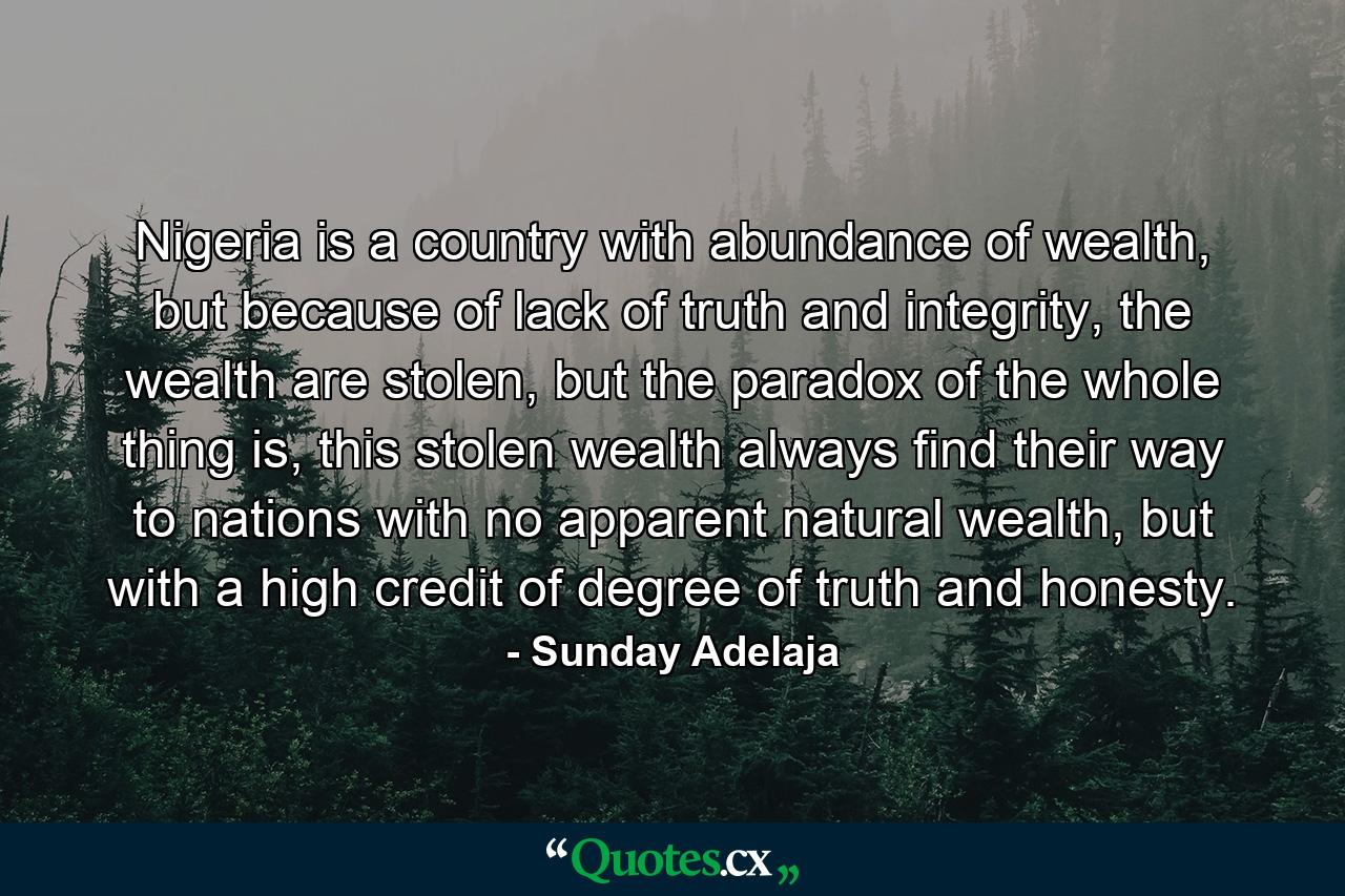 Nigeria is a country with abundance of wealth, but because of lack of truth and integrity, the wealth are stolen, but the paradox of the whole thing is, this stolen wealth always find their way to nations with no apparent natural wealth, but with a high credit of degree of truth and honesty. - Quote by Sunday Adelaja