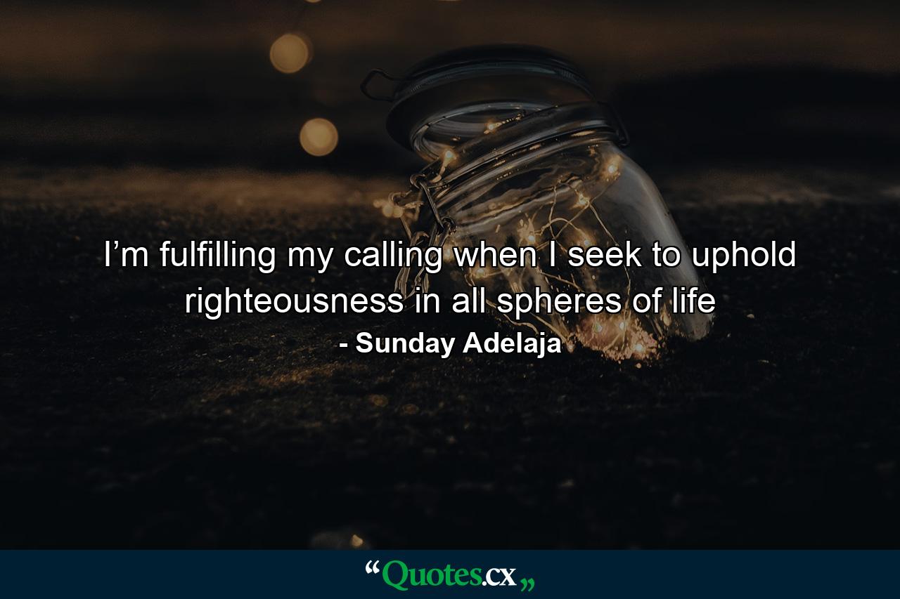 I’m fulfilling my calling when I seek to uphold righteousness in all spheres of life - Quote by Sunday Adelaja
