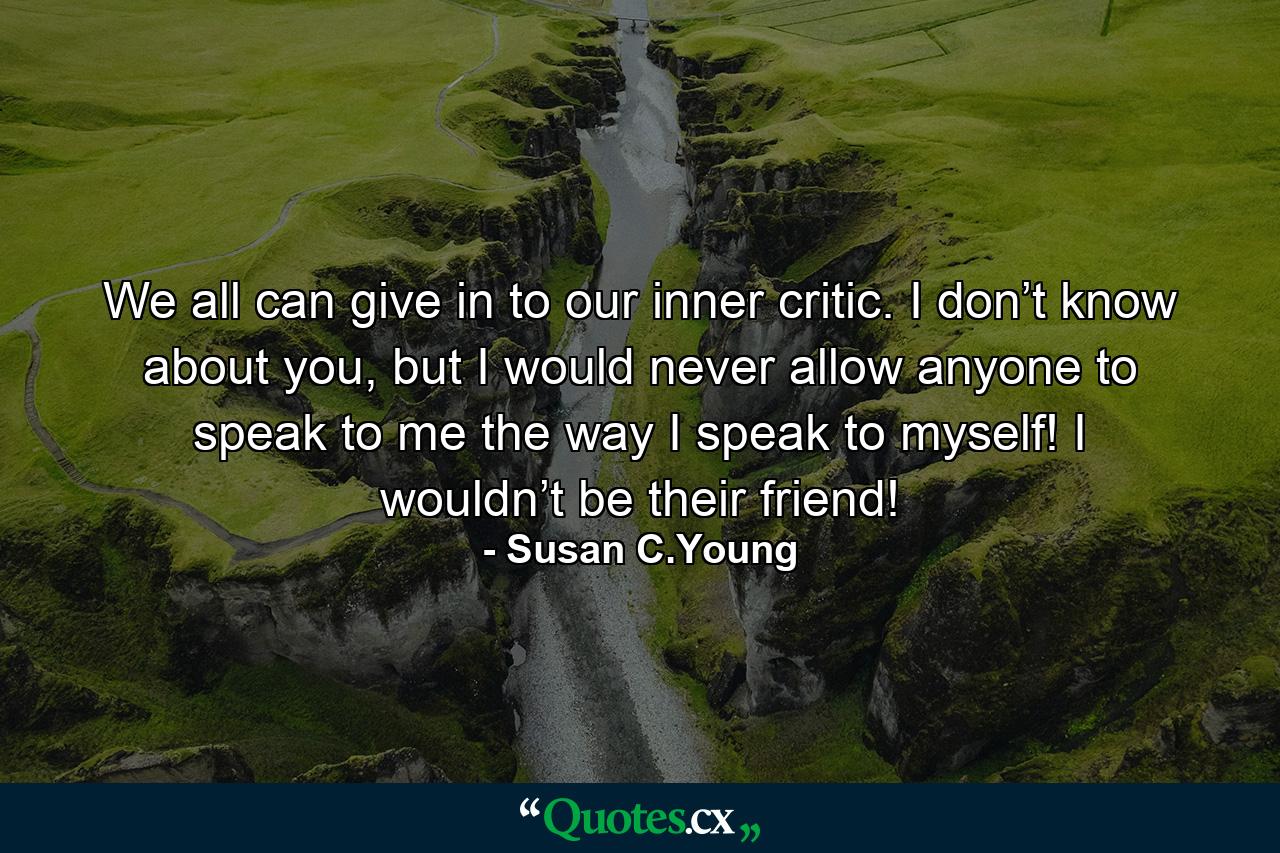 We all can give in to our inner critic. I don’t know about you, but I would never allow anyone to speak to me the way I speak to myself! I wouldn’t be their friend! - Quote by Susan C.Young