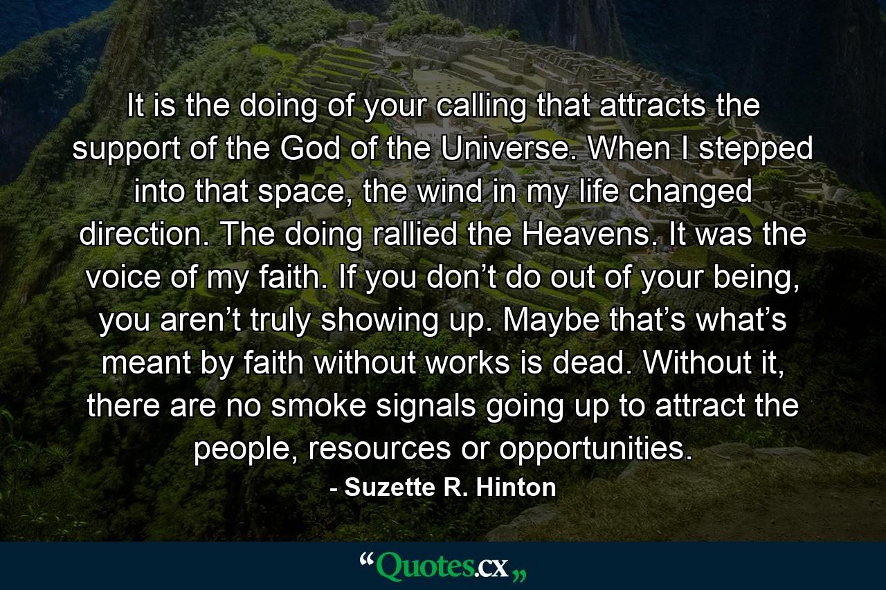 It is the doing of your calling that attracts the support of the God of the Universe. When I stepped into that space, the wind in my life changed direction. The doing rallied the Heavens. It was the voice of my faith. If you don’t do out of your being, you aren’t truly showing up. Maybe that’s what’s meant by faith without works is dead. Without it, there are no smoke signals going up to attract the people, resources or opportunities. - Quote by Suzette R. Hinton