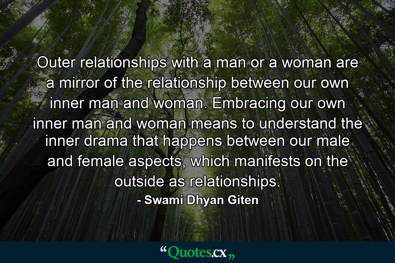 Outer relationships with a man or a woman are a mirror of the relationship between our own inner man and woman. Embracing our own inner man and woman means to understand the inner drama that happens between our male and female aspects, which manifests on the outside as relationships. - Quote by Swami Dhyan Giten