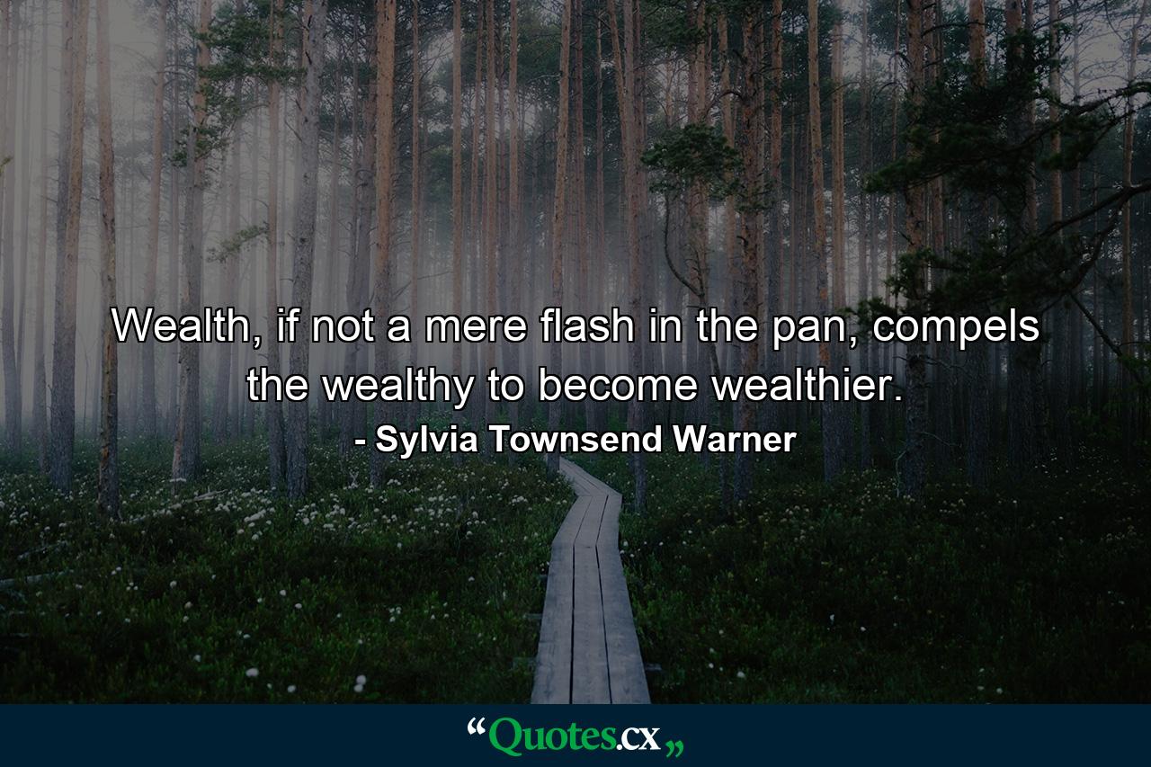 Wealth, if not a mere flash in the pan, compels the wealthy to become wealthier. - Quote by Sylvia Townsend Warner