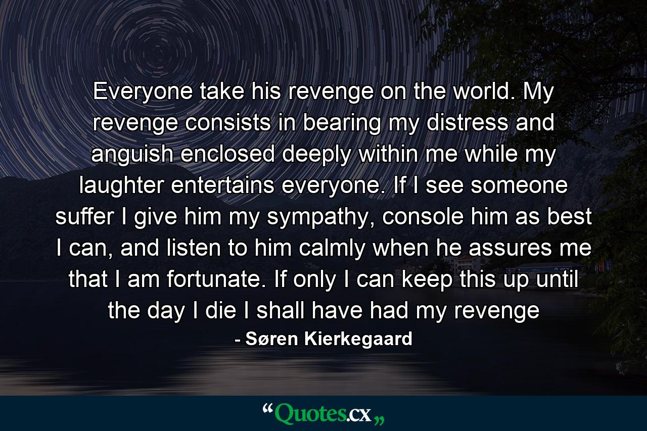 Everyone take his revenge on the world. My revenge consists in bearing my distress and anguish enclosed deeply within me while my laughter entertains everyone. If I see someone suffer I give him my sympathy, console him as best I can, and listen to him calmly when he assures me that I am fortunate. If only I can keep this up until the day I die I shall have had my revenge - Quote by Søren Kierkegaard