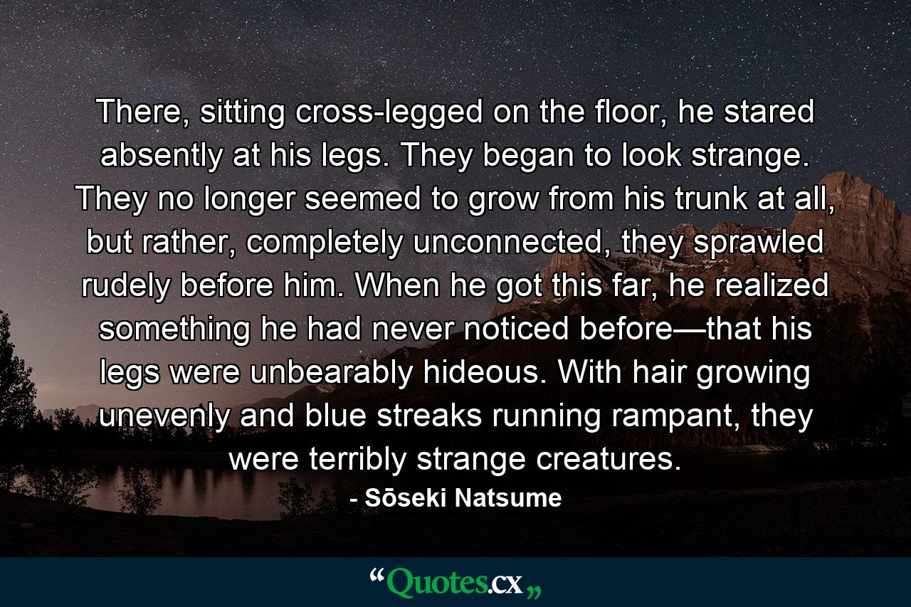 There, sitting cross-legged on the floor, he stared absently at his legs. They began to look strange. They no longer seemed to grow from his trunk at all, but rather, completely unconnected, they sprawled rudely before him. When he got this far, he realized something he had never noticed before—that his legs were unbearably hideous. With hair growing unevenly and blue streaks running rampant, they were terribly strange creatures. - Quote by Sōseki Natsume