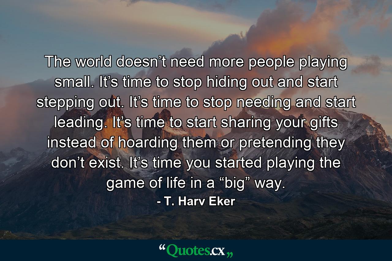 The world doesn’t need more people playing small. It’s time to stop hiding out and start stepping out. It’s time to stop needing and start leading. It’s time to start sharing your gifts instead of hoarding them or pretending they don’t exist. It’s time you started playing the game of life in a “big” way. - Quote by T. Harv Eker