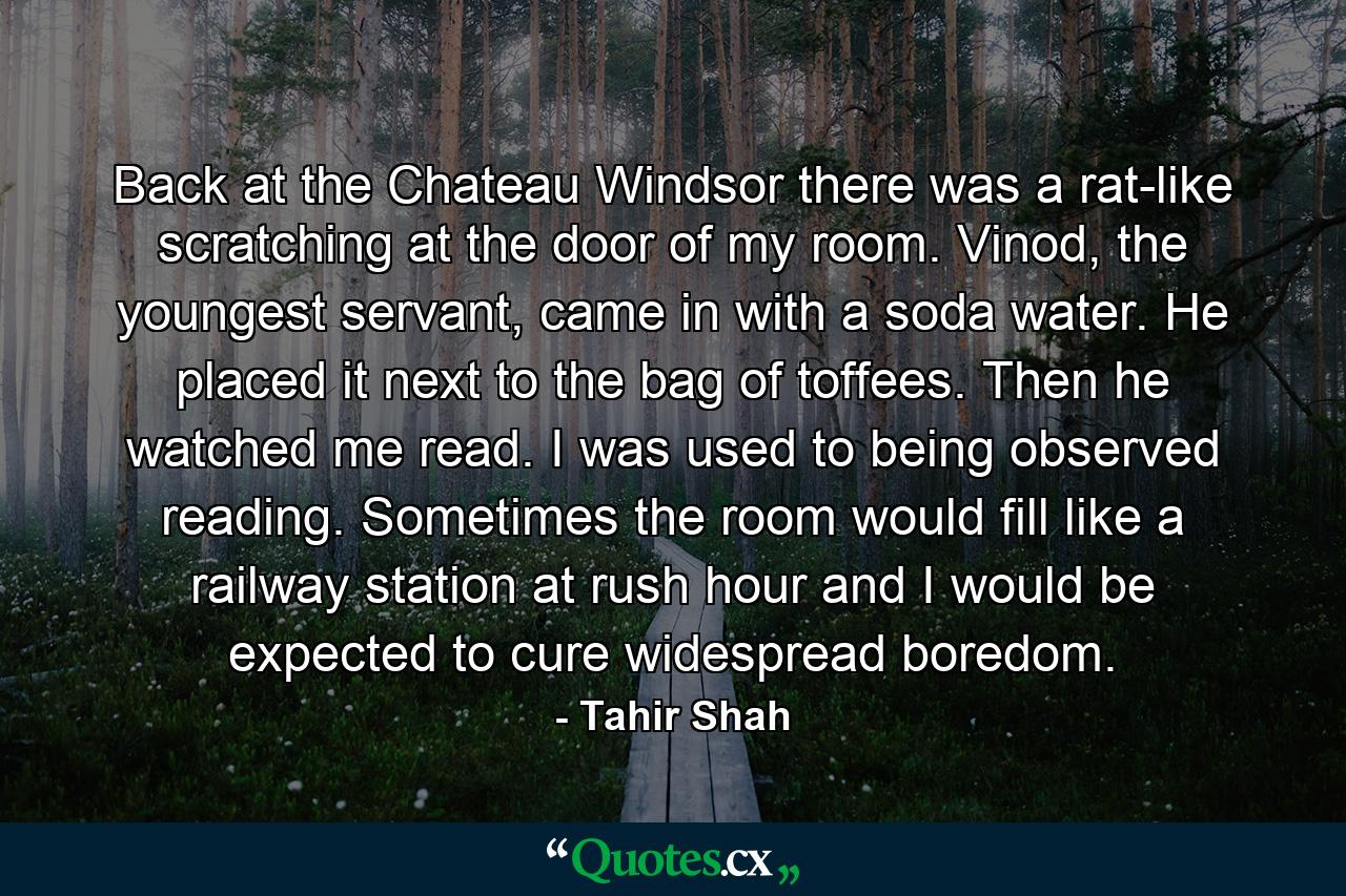 Back at the Chateau Windsor there was a rat-like scratching at the door of my room. Vinod, the youngest servant, came in with a soda water. He placed it next to the bag of toffees. Then he watched me read. I was used to being observed reading. Sometimes the room would fill like a railway station at rush hour and I would be expected to cure widespread boredom. - Quote by Tahir Shah