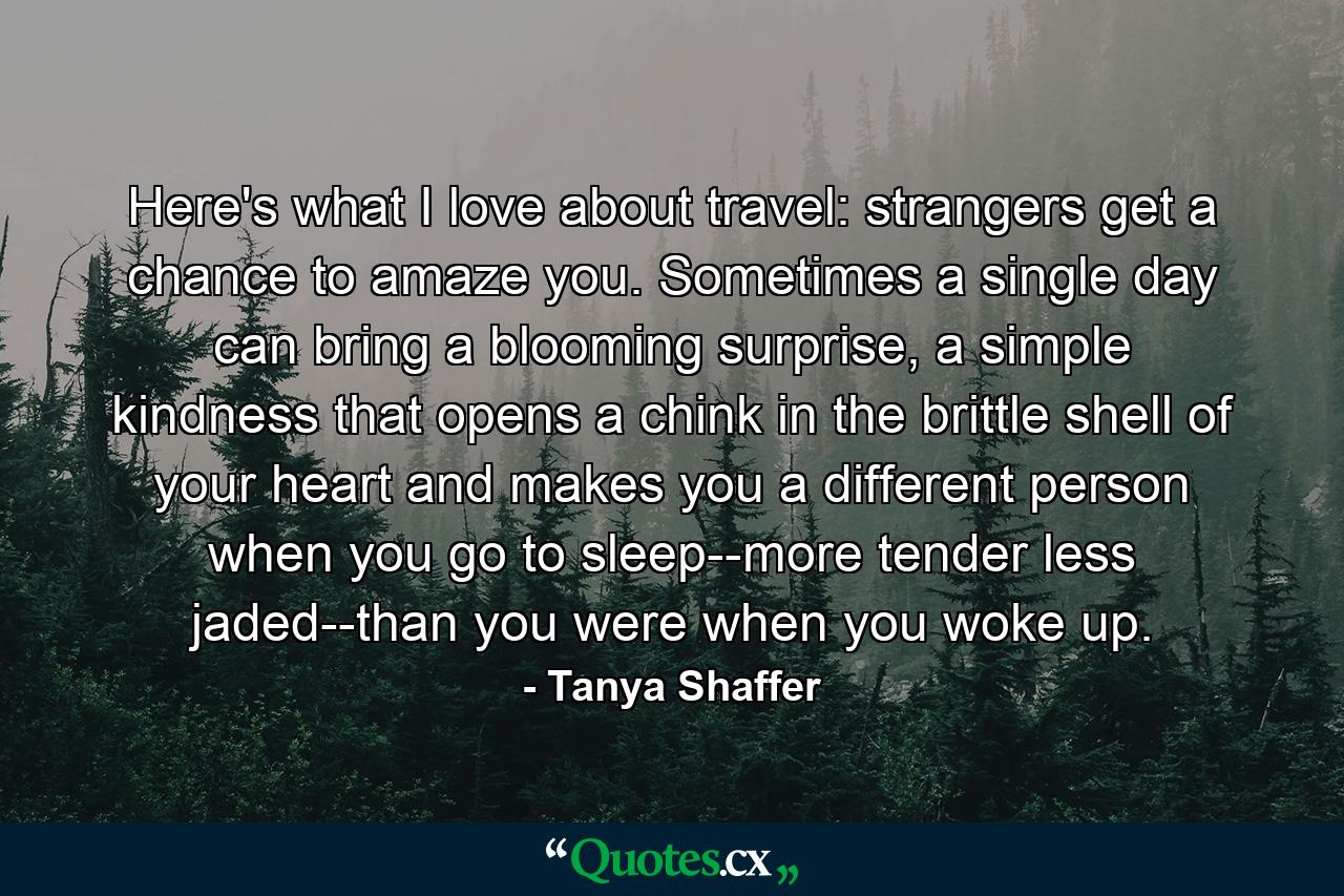 Here's what I love about travel: strangers get a chance to amaze you. Sometimes a single day can bring a blooming surprise, a simple kindness that opens a chink in the brittle shell of your heart and makes you a different person when you go to sleep--more tender less jaded--than you were when you woke up. - Quote by Tanya Shaffer