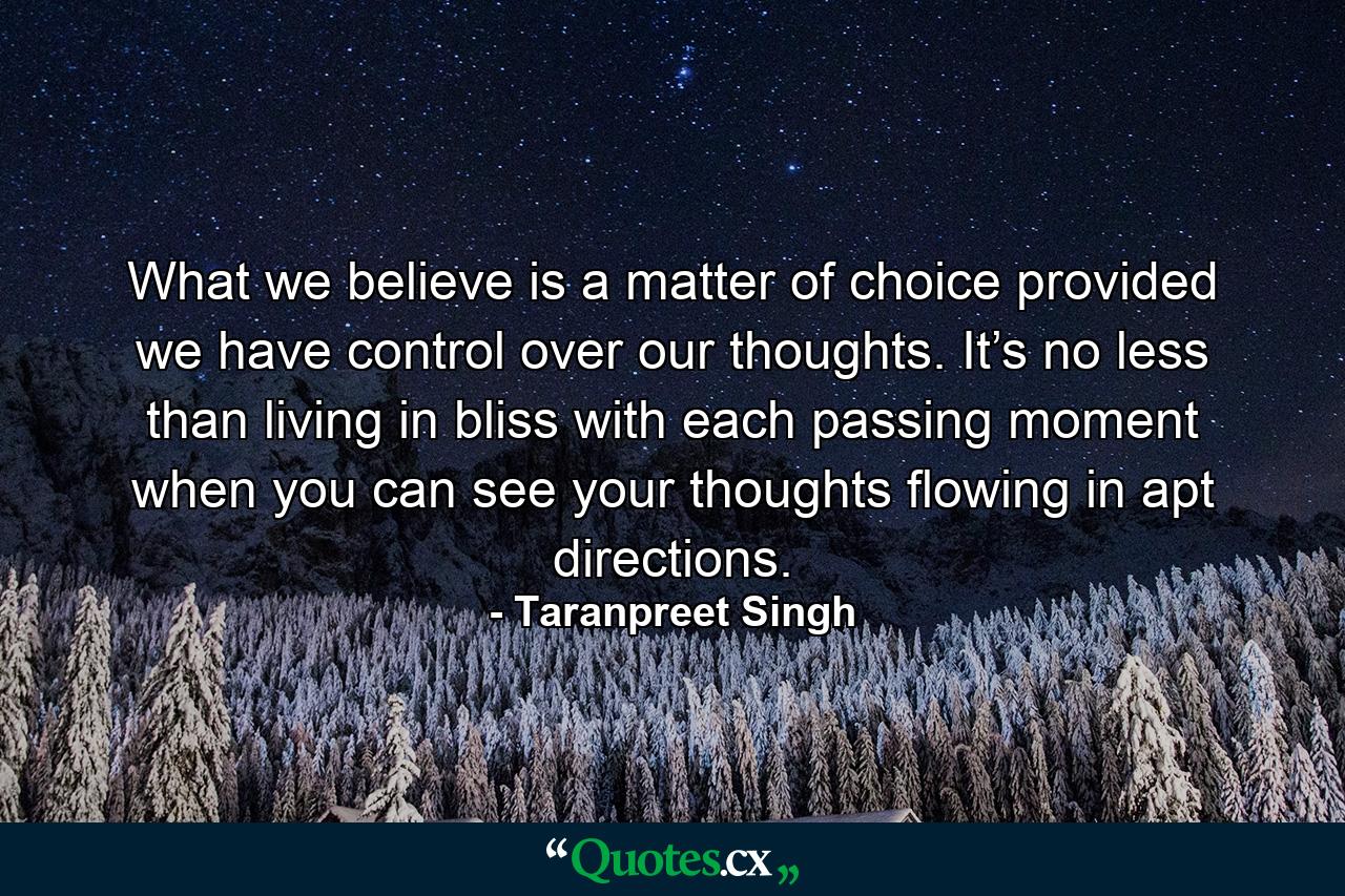 What we believe is a matter of choice provided we have control over our thoughts. It’s no less than living in bliss with each passing moment when you can see your thoughts flowing in apt directions. - Quote by Taranpreet Singh