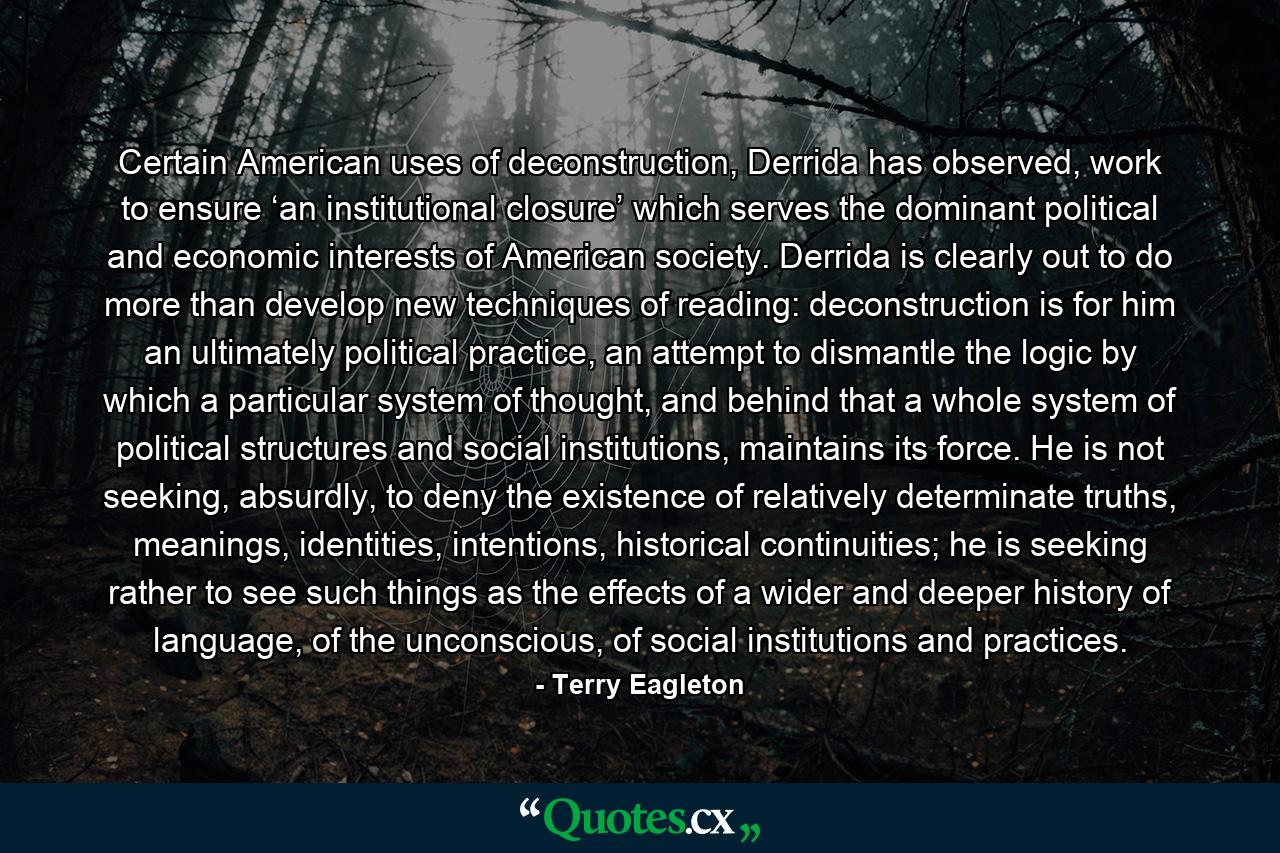 Certain American uses of deconstruction, Derrida has observed, work to ensure ‘an institutional closure’ which serves the dominant political and economic interests of American society. Derrida is clearly out to do more than develop new techniques of reading: deconstruction is for him an ultimately political practice, an attempt to dismantle the logic by which a particular system of thought, and behind that a whole system of political structures and social institutions, maintains its force. He is not seeking, absurdly, to deny the existence of relatively determinate truths, meanings, identities, intentions, historical continuities; he is seeking rather to see such things as the effects of a wider and deeper history of language, of the unconscious, of social institutions and practices. - Quote by Terry Eagleton