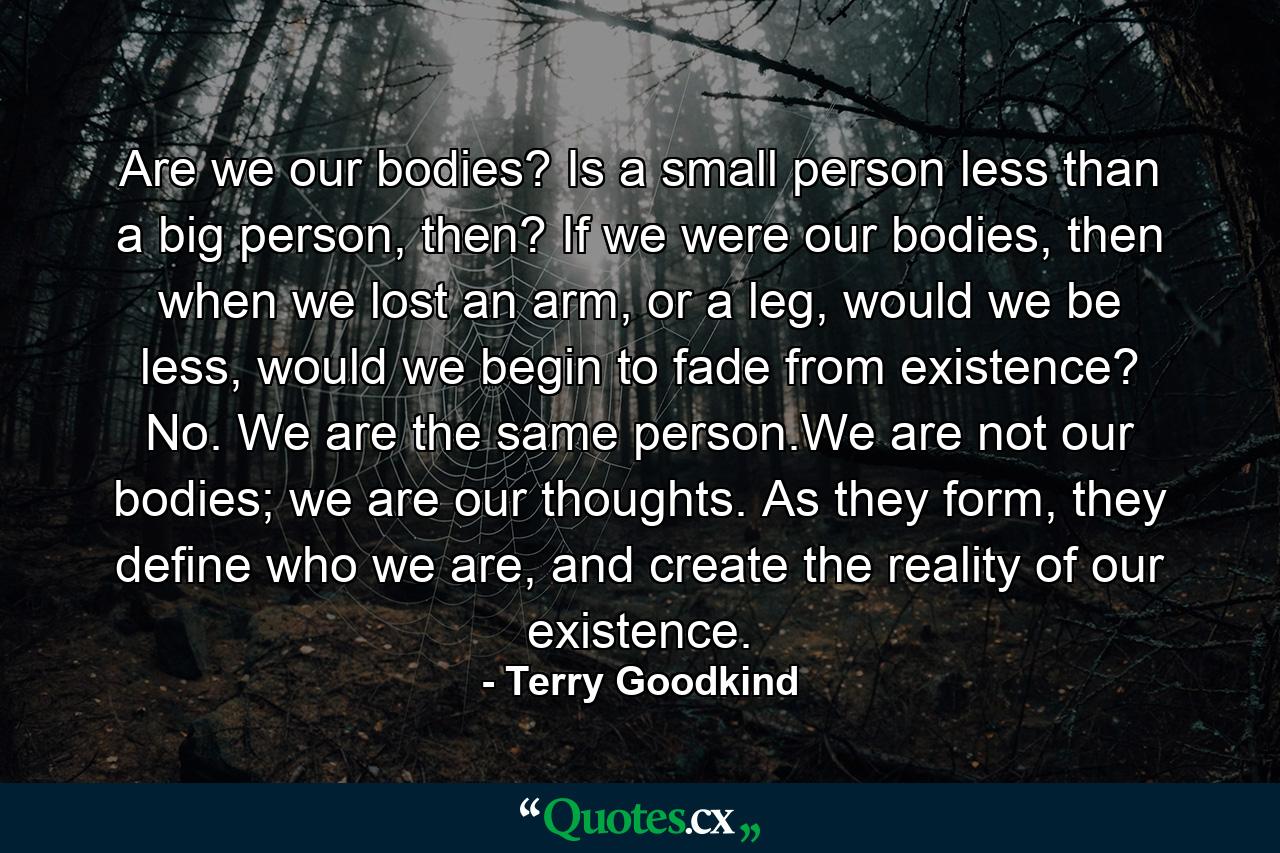 Are we our bodies? Is a small person less than a big person, then? If we were our bodies, then when we lost an arm, or a leg, would we be less, would we begin to fade from existence? No. We are the same person.We are not our bodies; we are our thoughts. As they form, they define who we are, and create the reality of our existence. - Quote by Terry Goodkind