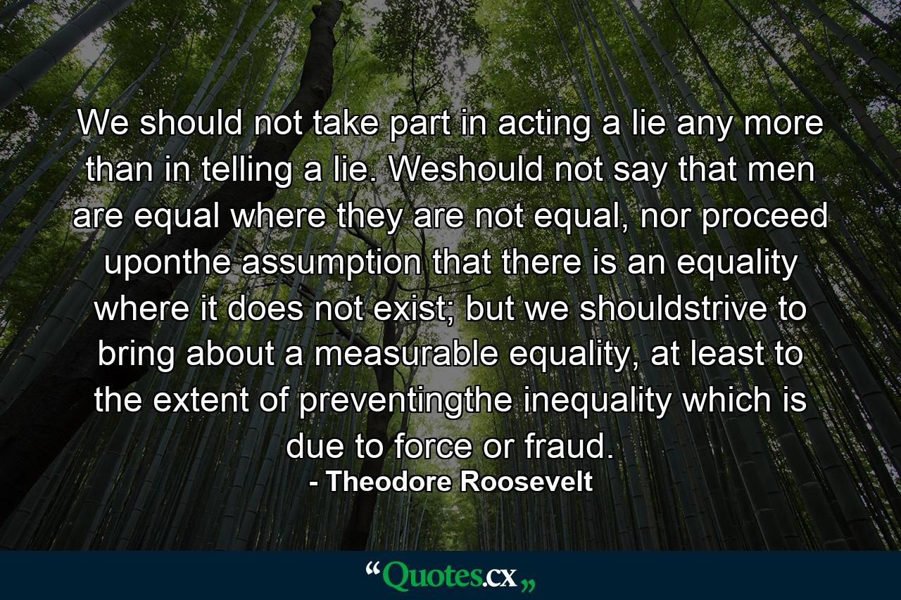 We should not take part in acting a lie any more than in telling a lie. Weshould not say that men are equal where they are not equal, nor proceed uponthe assumption that there is an equality where it does not exist; but we shouldstrive to bring about a measurable equality, at least to the extent of preventingthe inequality which is due to force or fraud. - Quote by Theodore Roosevelt