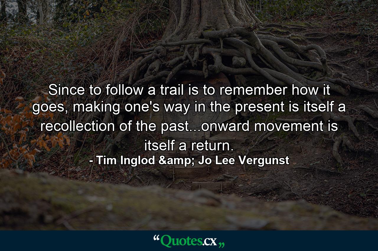 Since to follow a trail is to remember how it goes, making one's way in the present is itself a recollection of the past...onward movement is itself a return. - Quote by Tim Inglod & Jo Lee Vergunst