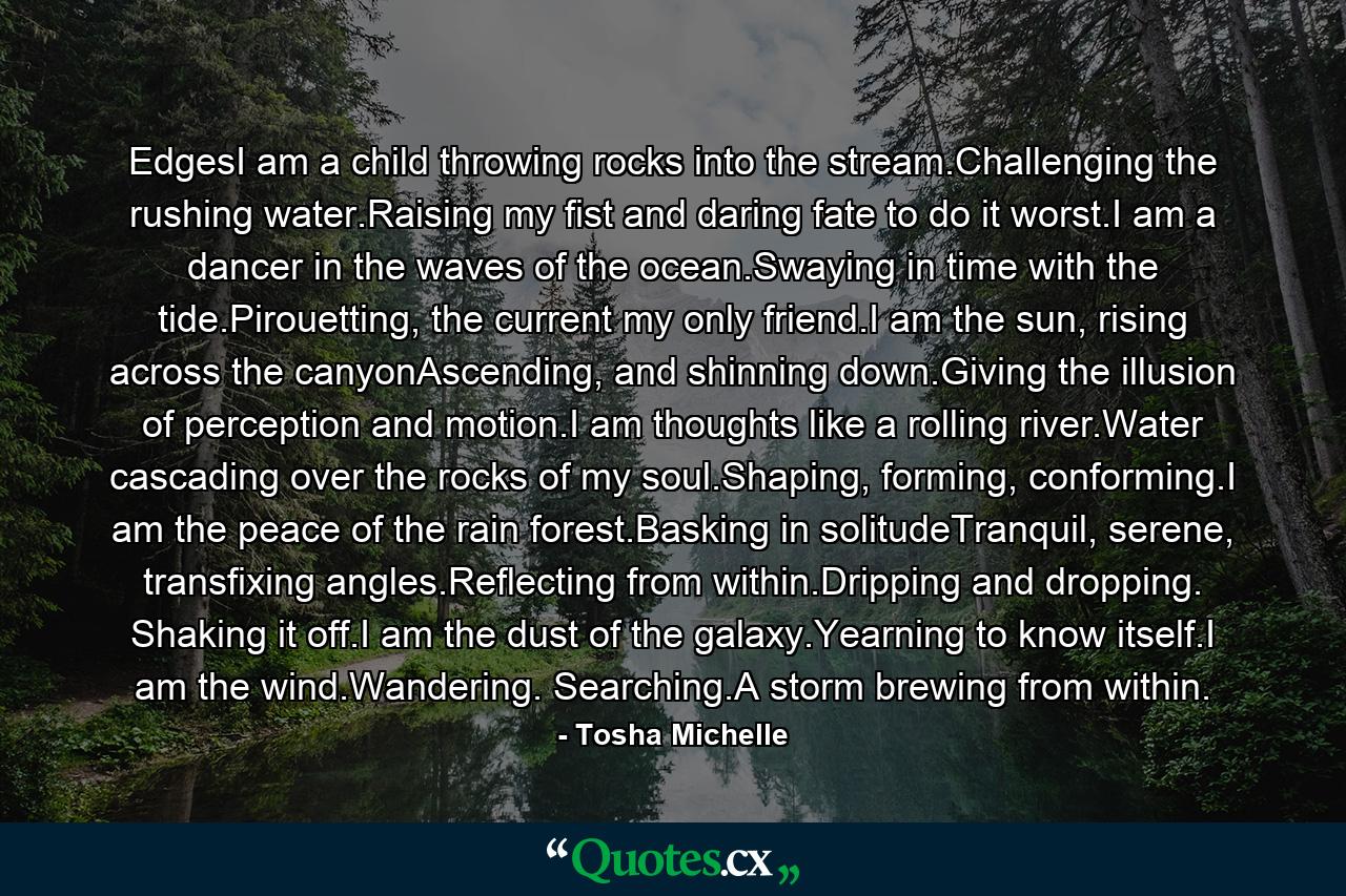 EdgesI am a child throwing rocks into the stream.Challenging the rushing water.Raising my fist and daring fate to do it worst.I am a dancer in the waves of the ocean.Swaying in time with the tide.Pirouetting, the current my only friend.I am the sun, rising across the canyonAscending, and shinning down.Giving the illusion of perception and motion.I am thoughts like a rolling river.Water cascading over the rocks of my soul.Shaping, forming, conforming.I am the peace of the rain forest.Basking in solitudeTranquil, serene, transfixing angles.Reflecting from within.Dripping and dropping. Shaking it off.I am the dust of the galaxy.Yearning to know itself.I am the wind.Wandering. Searching.A storm brewing from within. - Quote by Tosha Michelle