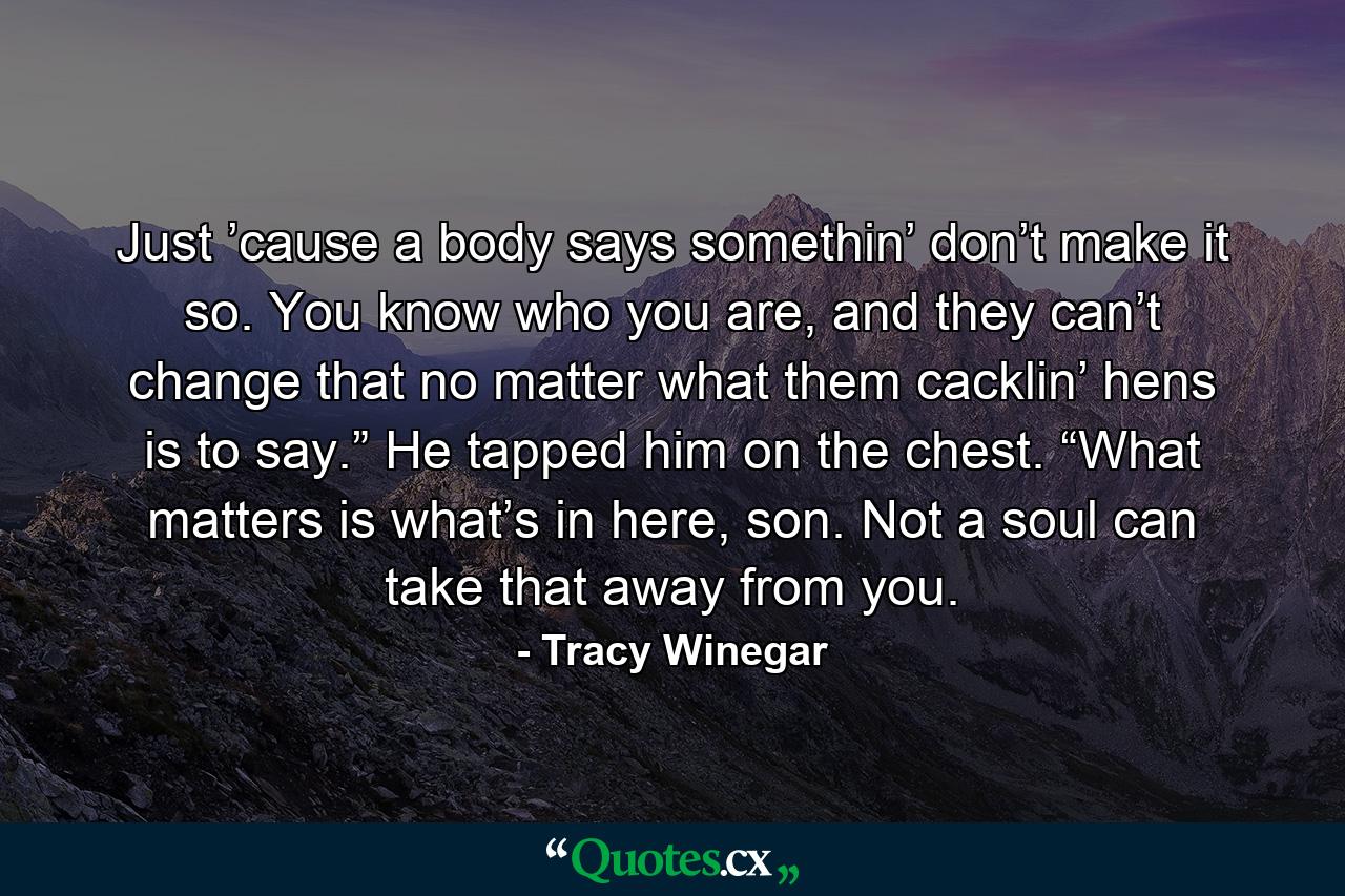 Just ’cause a body says somethin’ don’t make it so. You know who you are, and they can’t change that no matter what them cacklin’ hens is to say.” He tapped him on the chest. “What matters is what’s in here, son. Not a soul can take that away from you. - Quote by Tracy Winegar