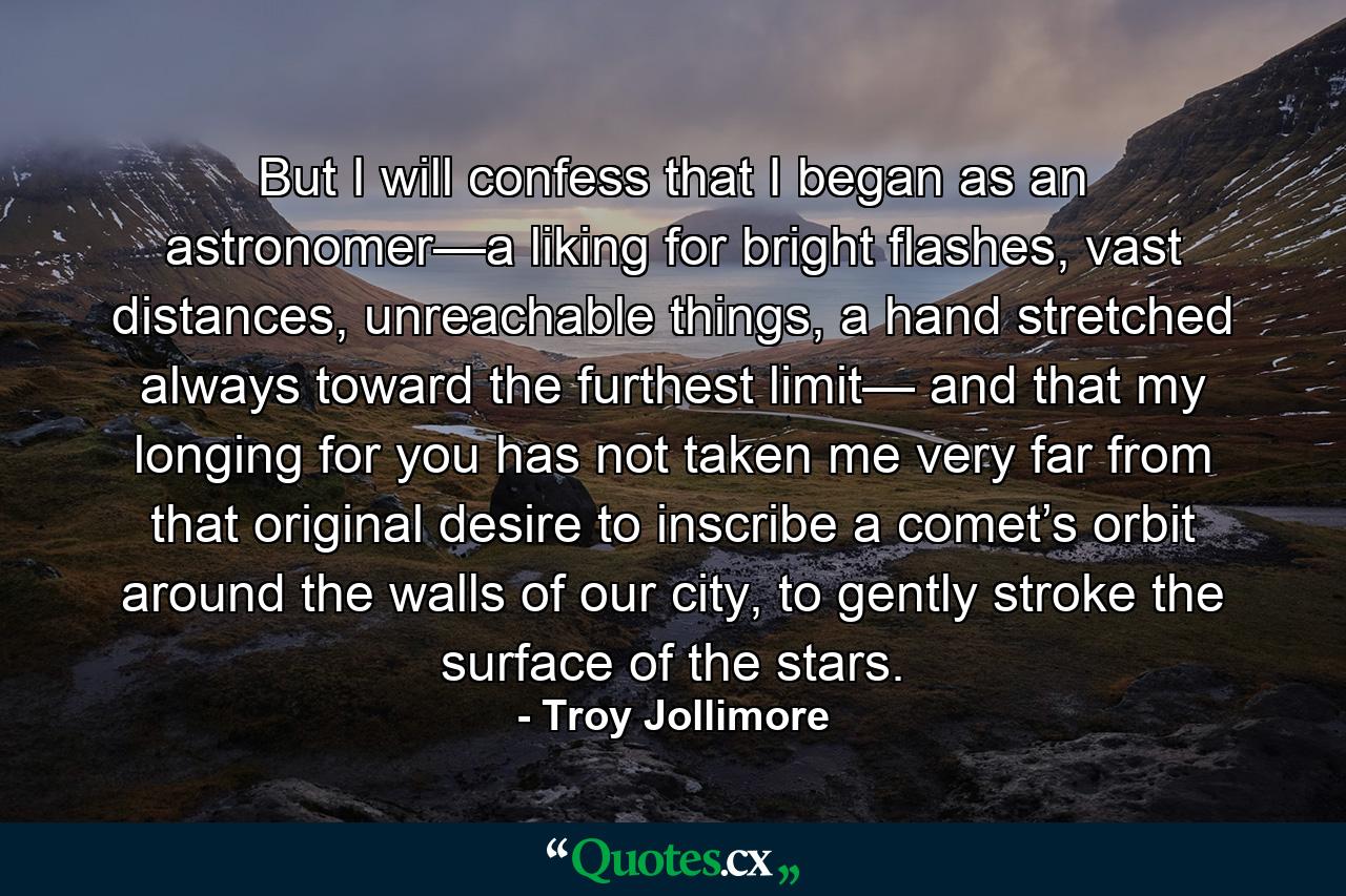 But I will confess  that I began as an astronomer—a liking for bright flashes, vast distances, unreachable things, a hand stretched always toward the furthest limit— and that my longing for you has not taken me very far from that original desire to inscribe a comet’s orbit around the walls of our city, to gently stroke the surface of the stars. - Quote by Troy Jollimore