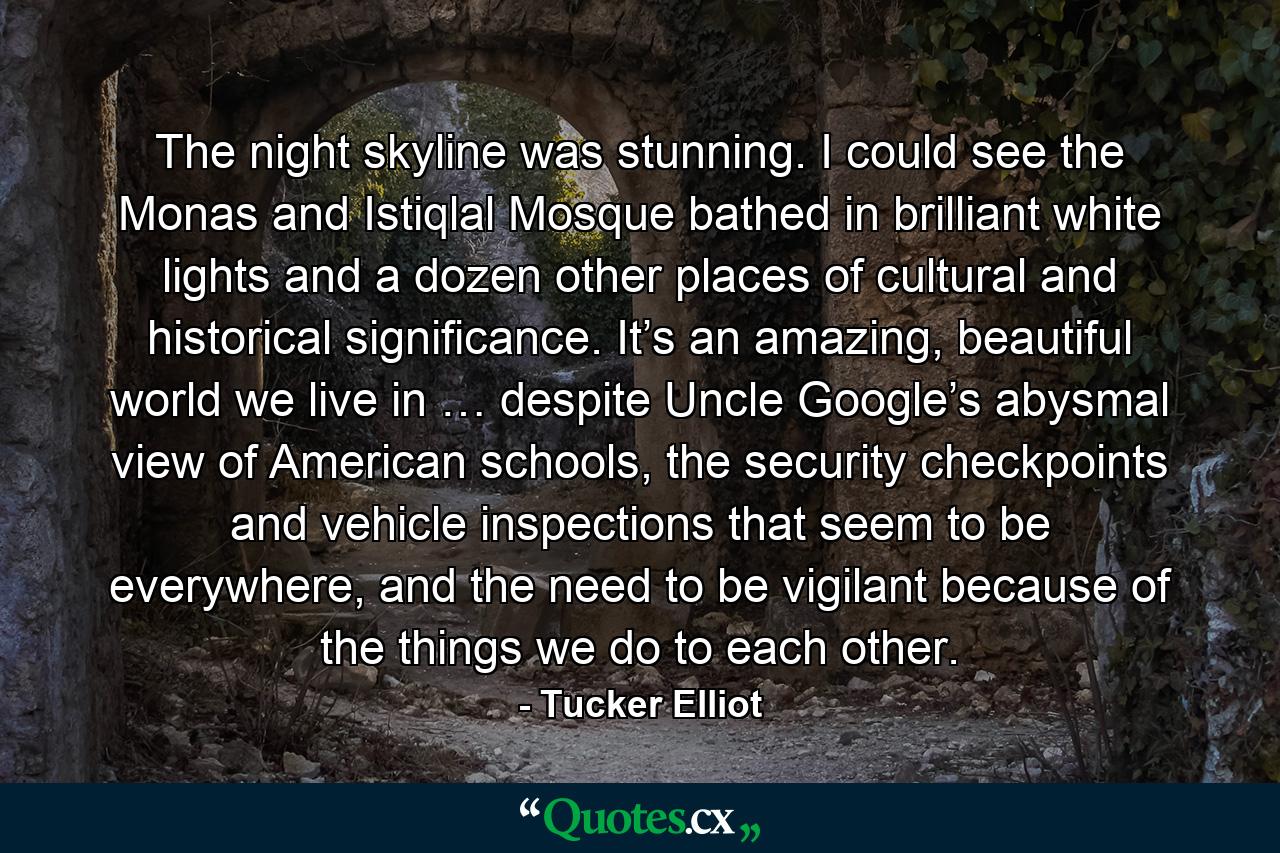 The night skyline was stunning. I could see the Monas and Istiqlal Mosque bathed in brilliant white lights and a dozen other places of cultural and historical significance. It’s an amazing, beautiful world we live in … despite Uncle Google’s abysmal view of American schools, the security checkpoints and vehicle inspections that seem to be everywhere, and the need to be vigilant because of the things we do to each other. - Quote by Tucker Elliot