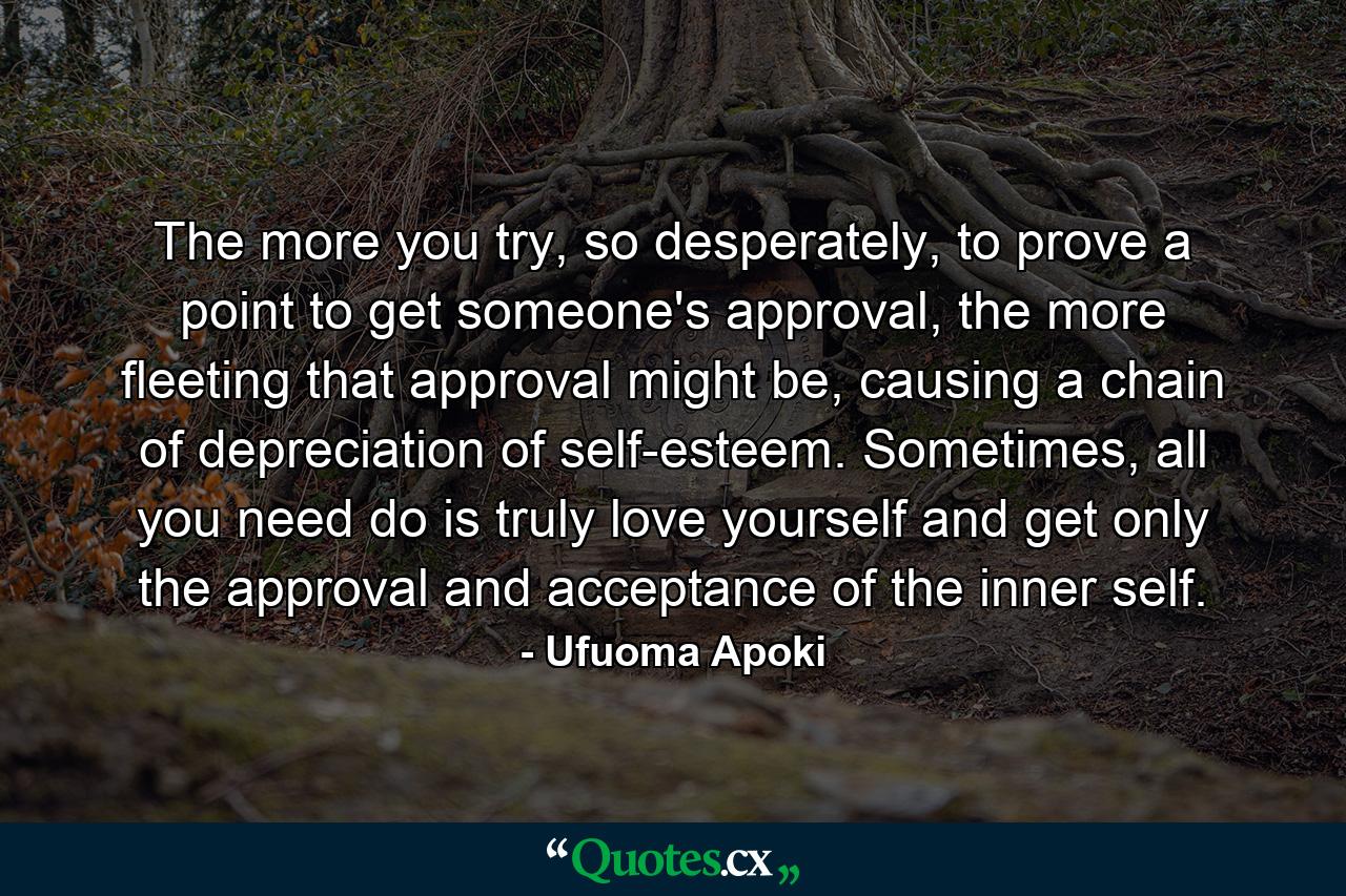 The more you try, so desperately, to prove a point to get someone's approval, the more fleeting that approval might be, causing a chain of depreciation of self-esteem. Sometimes, all you need do is truly love yourself and get only the approval and acceptance of the inner self. - Quote by Ufuoma Apoki