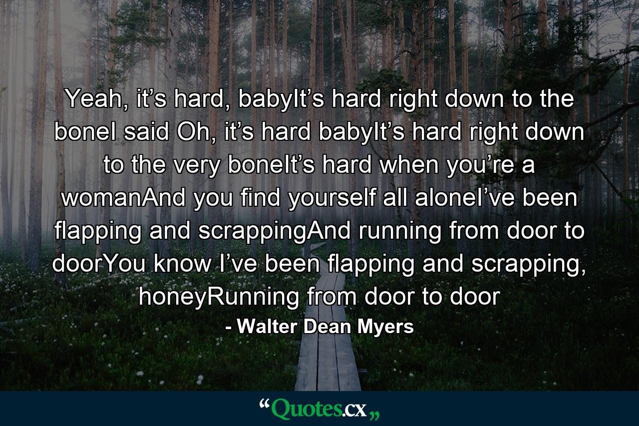 Yeah, it’s hard, babyIt’s hard right down to the boneI said Oh, it’s hard babyIt’s hard right down to the very boneIt’s hard when you’re a womanAnd you find yourself all aloneI’ve been flapping and scrappingAnd running from door to doorYou know I’ve been flapping and scrapping, honeyRunning from door to door - Quote by Walter Dean Myers