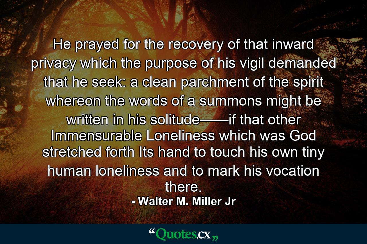 He prayed for the recovery of that inward privacy which the purpose of his vigil demanded that he seek: a clean parchment of the spirit whereon the words of a summons might be written in his solitude——if that other Immensurable Loneliness which was God stretched forth Its hand to touch his own tiny human loneliness and to mark his vocation there. - Quote by Walter M. Miller Jr