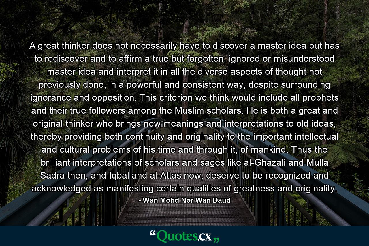 A great thinker does not necessarily have to discover a master idea but has to rediscover and to affirm a true but forgotten, ignored or misunderstood master idea and interpret it in all the diverse aspects of thought not previously done, in a powerful and consistent way, despite surrounding ignorance and opposition. This criterion we think would include all prophets and their true followers among the Muslim scholars. He is both a great and original thinker who brings new meanings and interpretations to old ideas, thereby providing both continuity and originality to the important intellectual and cultural problems of his time and through it, of mankind. Thus the brilliant interpretations of scholars and sages like al-Ghazali and Mulla Sadra then, and Iqbal and al-Attas now, deserve to be recognized and acknowledged as manifesting certain qualities of greatness and originality. - Quote by Wan Mohd Nor Wan Daud