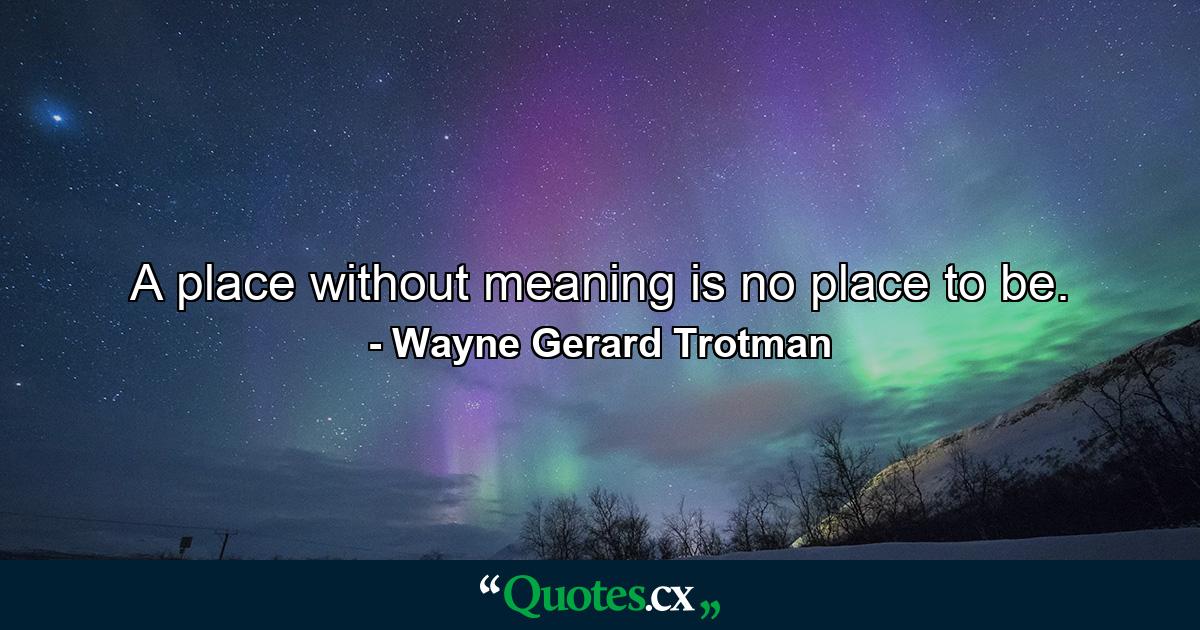 A place without meaning is no place to be. - Quote by Wayne Gerard Trotman