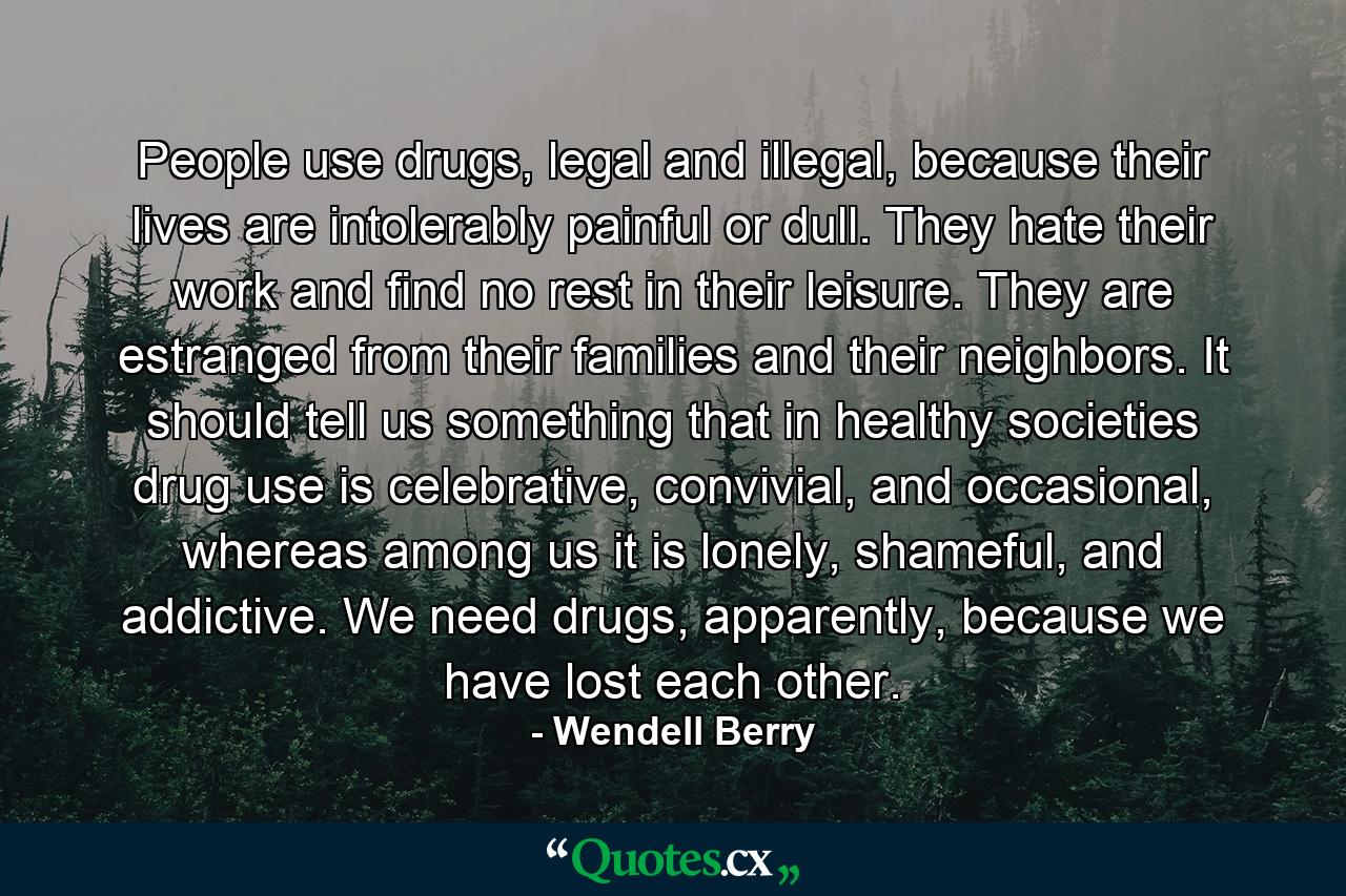 People use drugs, legal and illegal, because their lives are intolerably painful or dull. They hate their work and find no rest in their leisure. They are estranged from their families and their neighbors. It should tell us something that in healthy societies drug use is celebrative, convivial, and occasional, whereas among us it is lonely, shameful, and addictive. We need drugs, apparently, because we have lost each other. - Quote by Wendell Berry