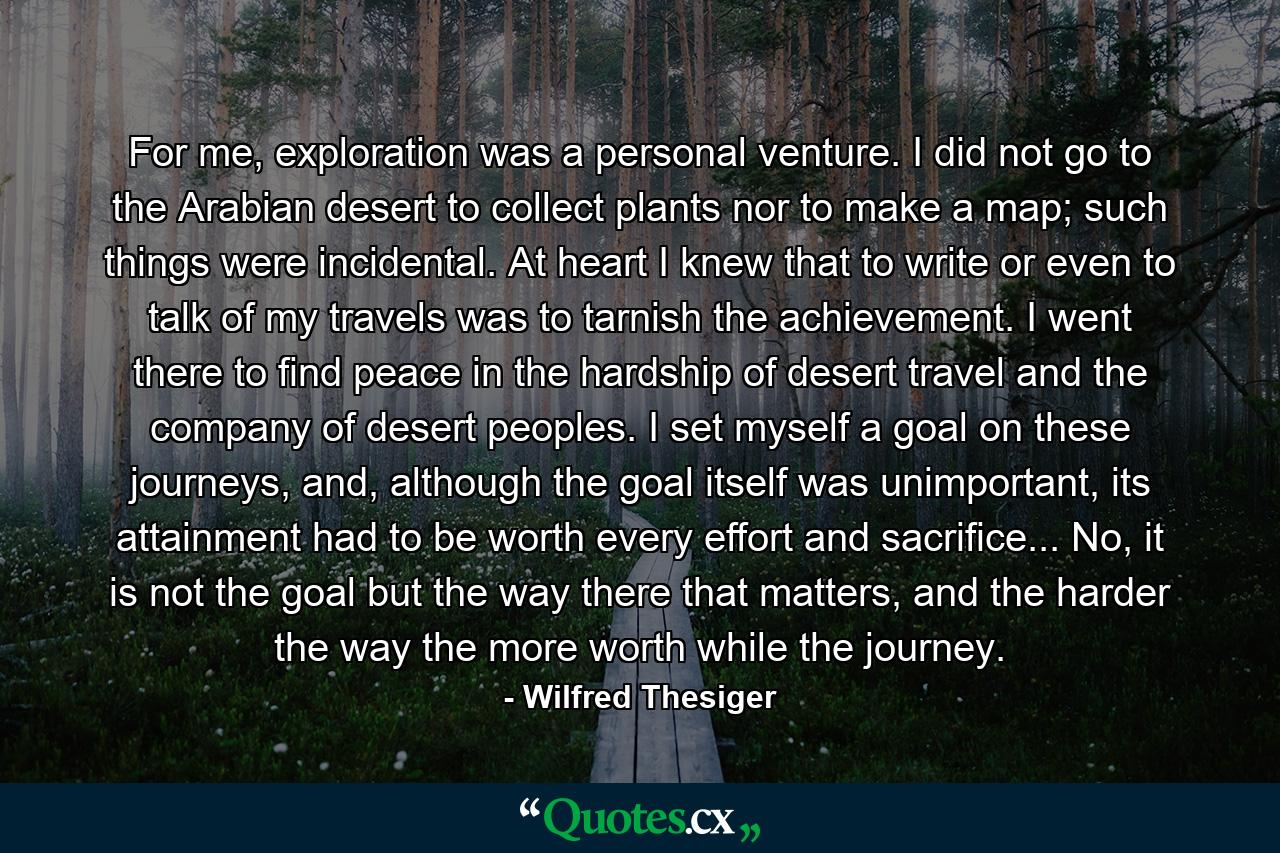 For me, exploration was a personal venture. I did not go to the Arabian desert to collect plants nor to make a map; such things were incidental. At heart I knew that to write or even to talk of my travels was to tarnish the achievement. I went there to find peace in the hardship of desert travel and the company of desert peoples. I set myself a goal on these journeys, and, although the goal itself was unimportant, its attainment had to be worth every effort and sacrifice... No, it is not the goal but the way there that matters, and the harder the way the more worth while the journey. - Quote by Wilfred Thesiger