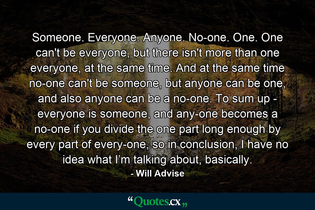 Someone. Everyone. Anyone. No-one. One. One can't be everyone, but there isn't more than one everyone, at the same time. And at the same time no-one can't be someone, but anyone can be one, and also anyone can be a no-one. To sum up - everyone is someone, and any-one becomes a no-one if you divide the one part long enough by every part of every-one, so in conclusion, I have no idea what I’m talking about, basically. - Quote by Will Advise