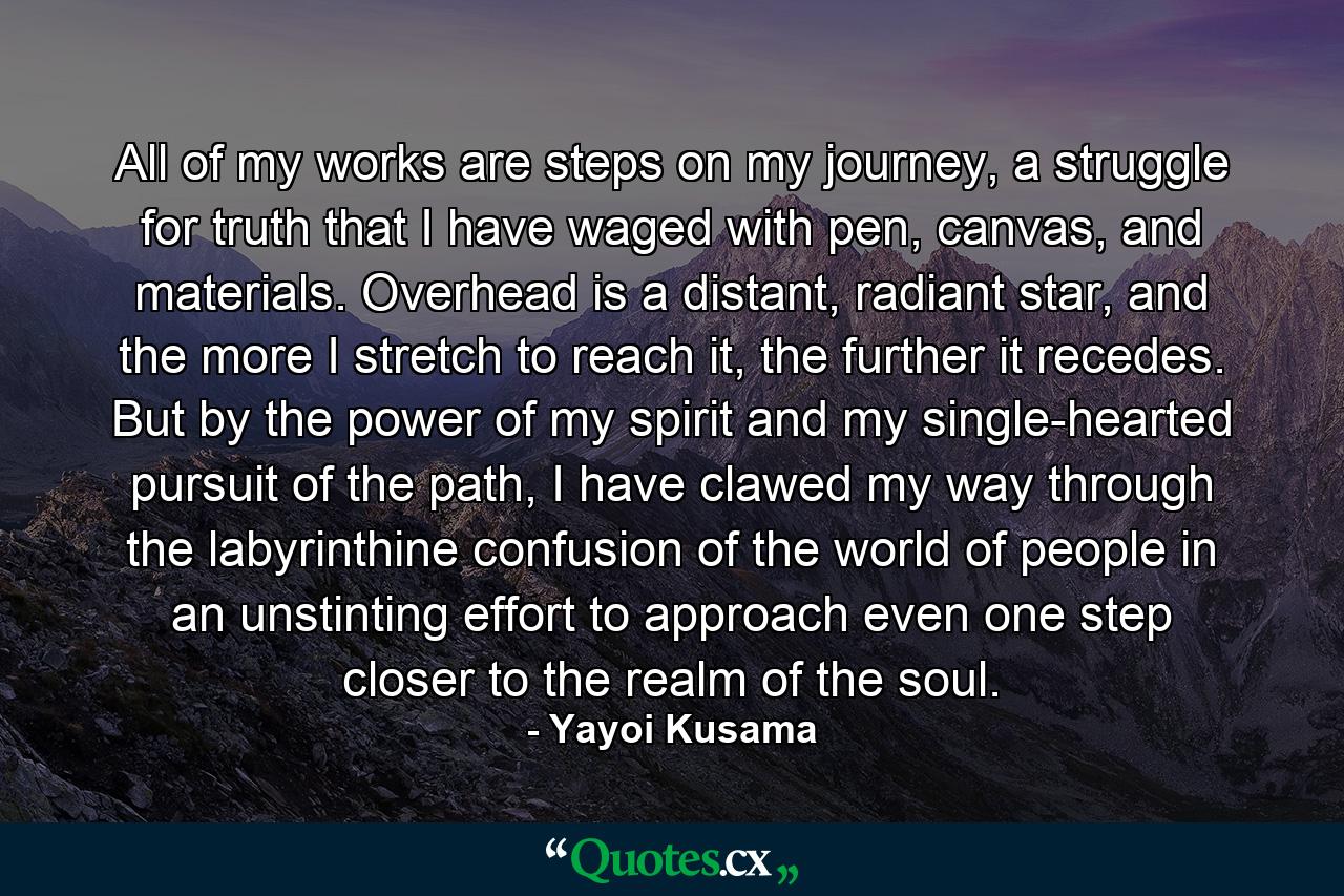 All of my works are steps on my journey, a struggle for truth that I have waged with pen, canvas, and materials. Overhead is a distant, radiant star, and the more I stretch to reach it, the further it recedes. But by the power of my spirit and my single-hearted pursuit of the path, I have clawed my way through the labyrinthine confusion of the world of people in an unstinting effort to approach even one step closer to the realm of the soul. - Quote by Yayoi Kusama