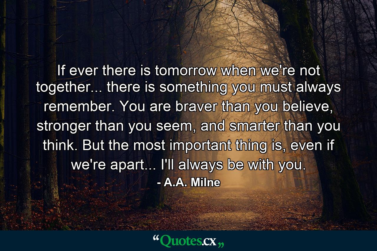 If ever there is tomorrow when we're not together... there is something you must always remember. You are braver than you believe, stronger than you seem, and smarter than you think. But the most important thing is, even if we're apart... I'll always be with you. - Quote by A.A. Milne