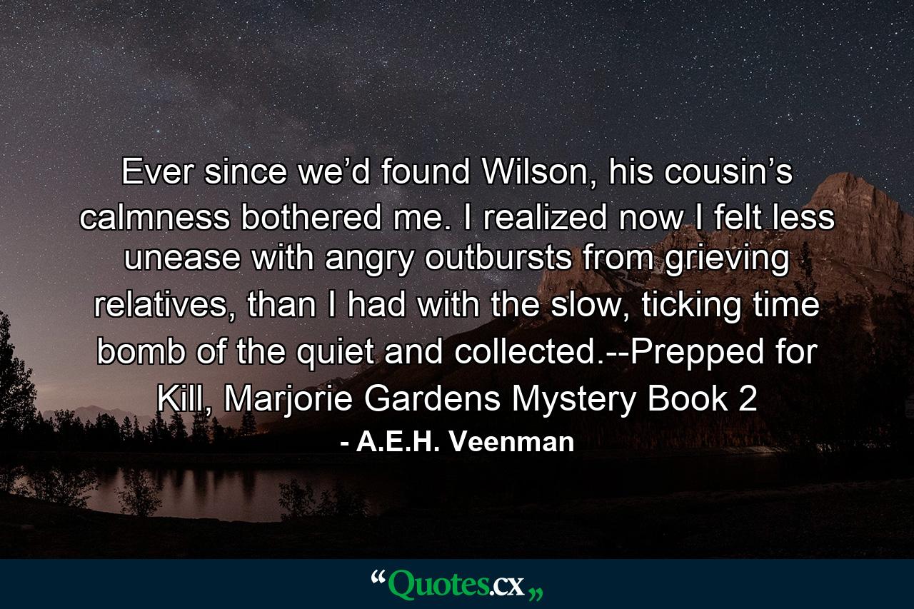 Ever since we’d found Wilson, his cousin’s calmness bothered me. I realized now I felt less unease with angry outbursts from grieving relatives, than I had with the slow, ticking time bomb of the quiet and collected.--Prepped for Kill, Marjorie Gardens Mystery Book 2 - Quote by A.E.H. Veenman