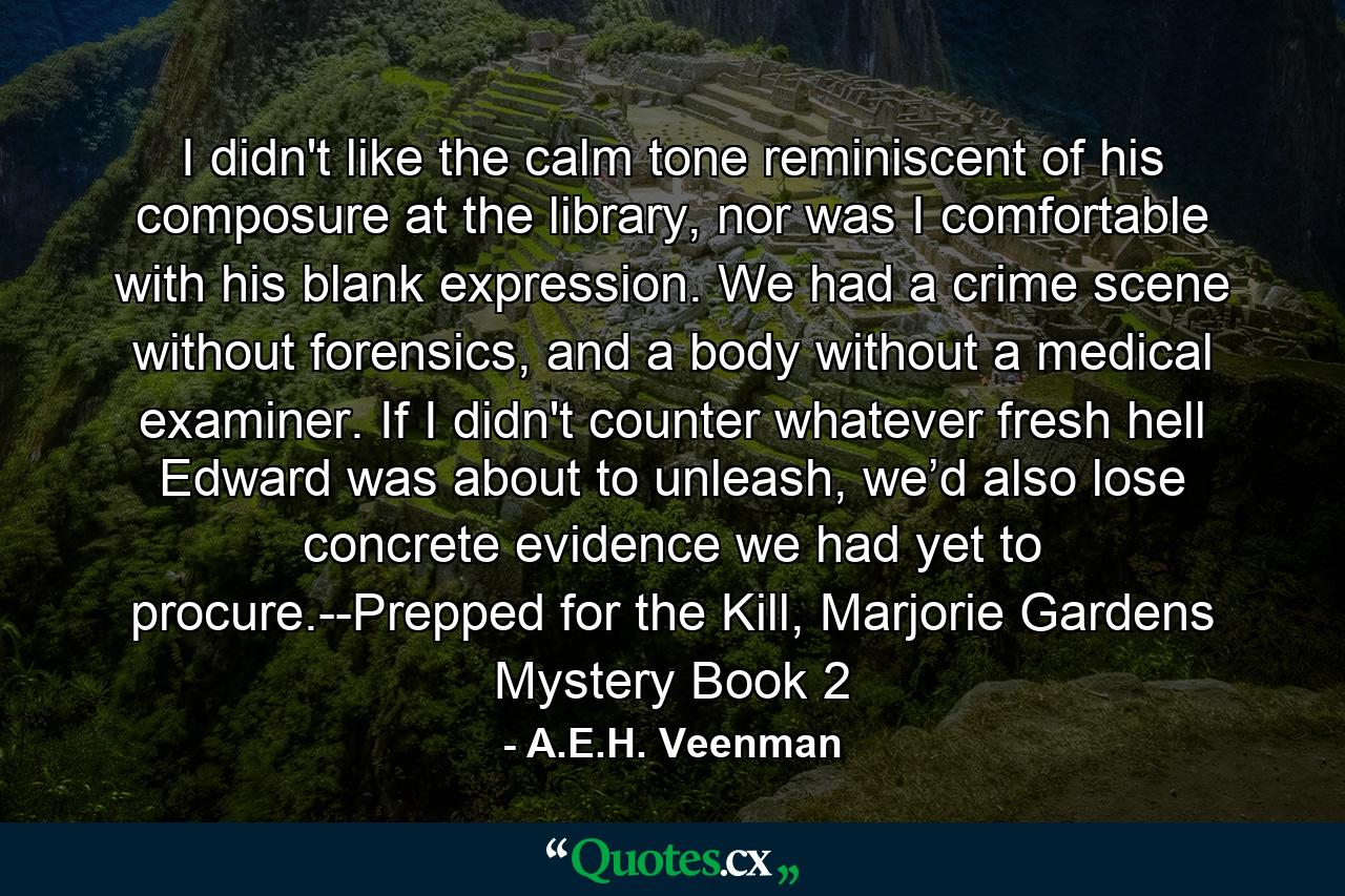 I didn't like the calm tone reminiscent of his composure at the library, nor was I comfortable with his blank expression. We had a crime scene without forensics, and a body without a medical examiner. If I didn't counter whatever fresh hell Edward was about to unleash, we’d also lose concrete evidence we had yet to procure.--Prepped for the Kill, Marjorie Gardens Mystery Book 2 - Quote by A.E.H. Veenman