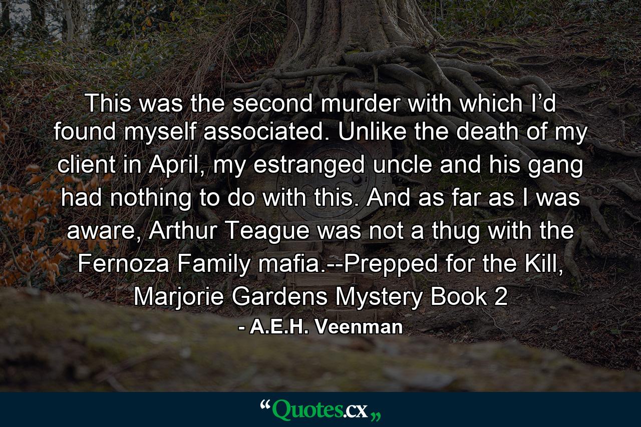 This was the second murder with which I’d found myself associated. Unlike the death of my client in April, my estranged uncle and his gang had nothing to do with this. And as far as I was aware, Arthur Teague was not a thug with the Fernoza Family mafia.--Prepped for the Kill, Marjorie Gardens Mystery Book 2 - Quote by A.E.H. Veenman