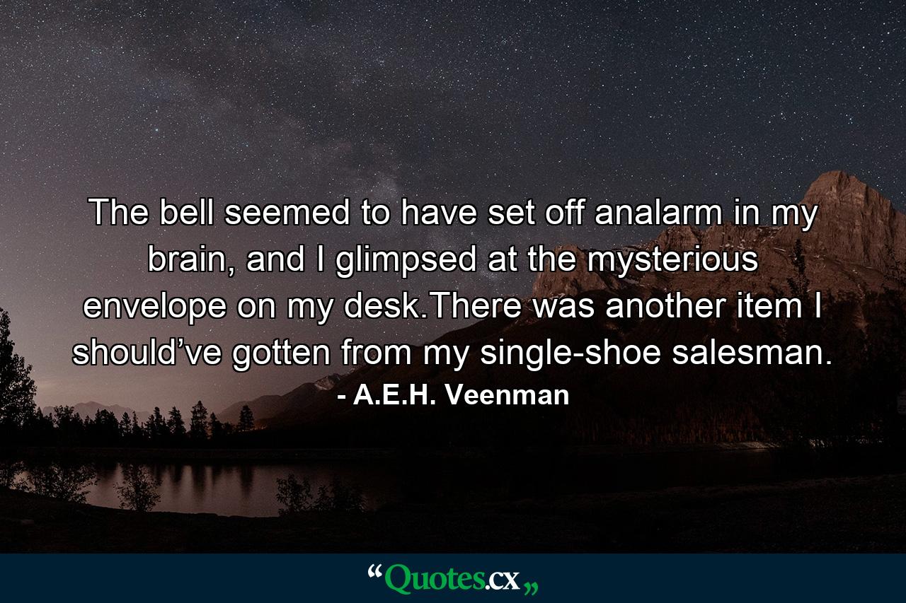 The bell seemed to have set off analarm in my brain, and I glimpsed at the mysterious envelope on my desk.There was another item I should’ve gotten from my single-shoe salesman. - Quote by A.E.H. Veenman