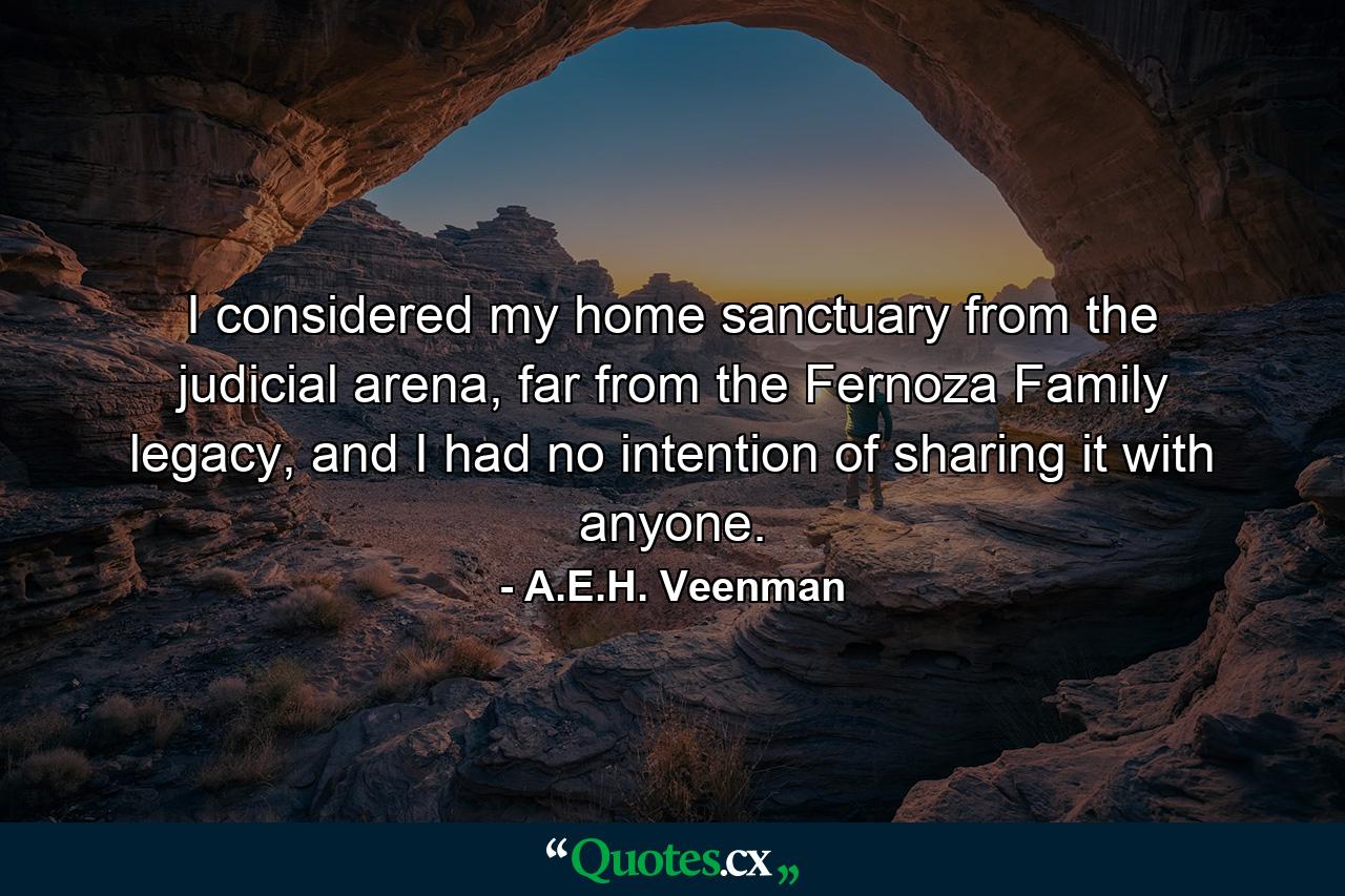 I considered my home sanctuary from the judicial arena, far from the Fernoza Family legacy, and I had no intention of sharing it with anyone. - Quote by A.E.H. Veenman