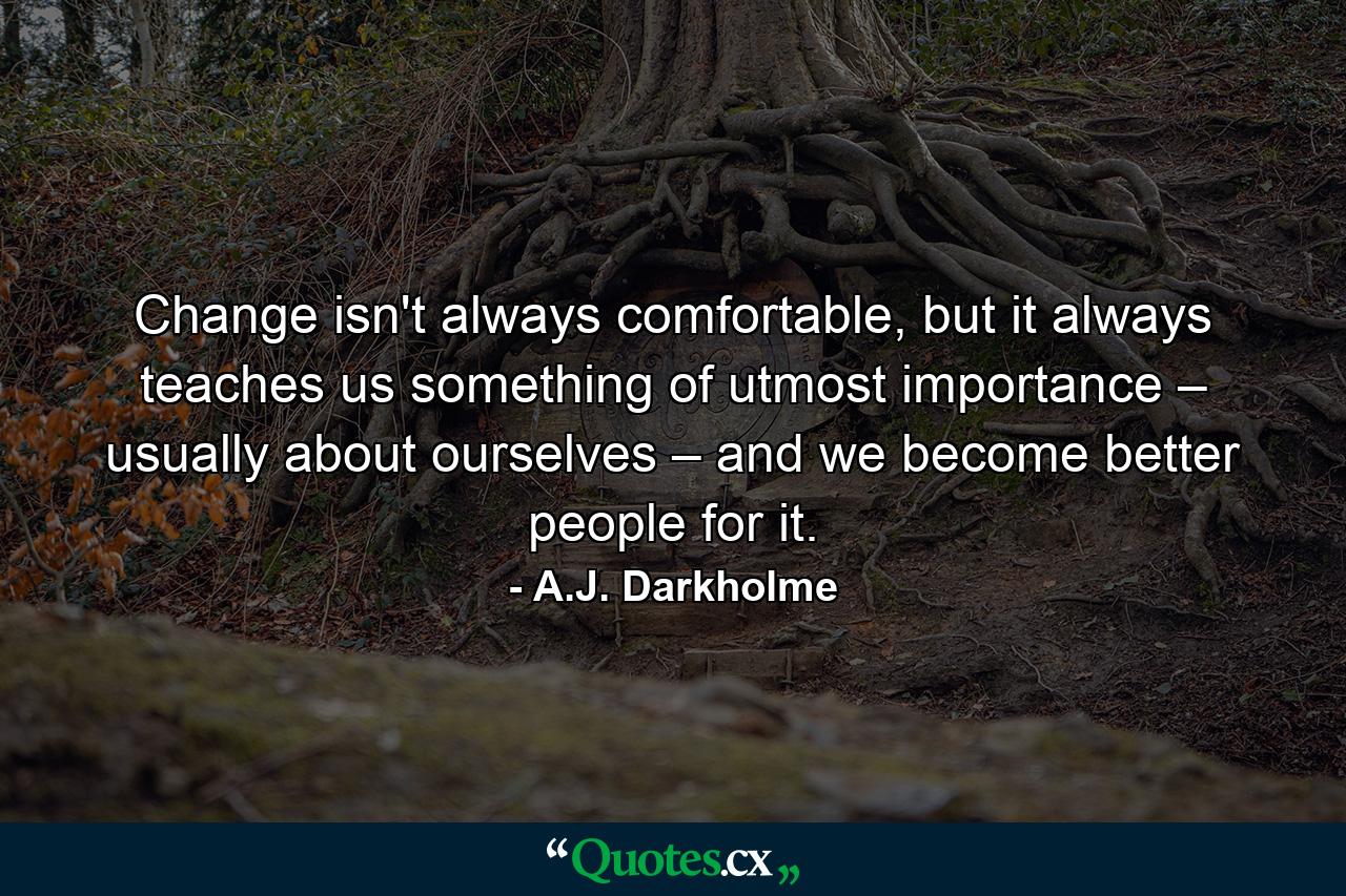 Change isn't always comfortable, but it always teaches us something of utmost importance – usually about ourselves – and we become better people for it. - Quote by A.J. Darkholme