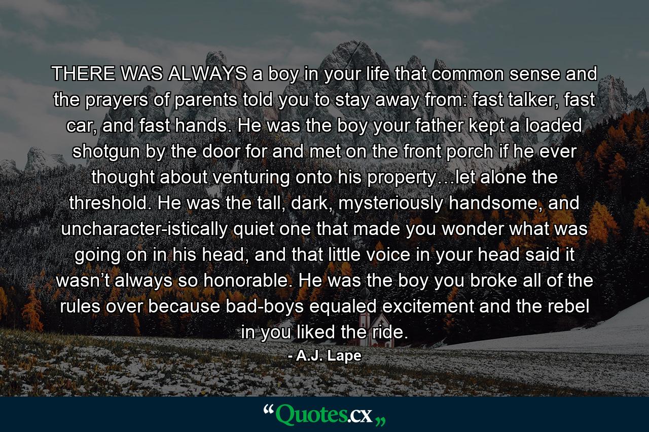 THERE WAS ALWAYS a boy in your life that common sense and the prayers of parents told you to stay away from: fast talker, fast car, and fast hands. He was the boy your father kept a loaded shotgun by the door for and met on the front porch if he ever thought about venturing onto his property…let alone the threshold. He was the tall, dark, mysteriously handsome, and uncharacter-istically quiet one that made you wonder what was going on in his head, and that little voice in your head said it wasn’t always so honorable. He was the boy you broke all of the rules over because bad-boys equaled excitement and the rebel in you liked the ride. - Quote by A.J. Lape