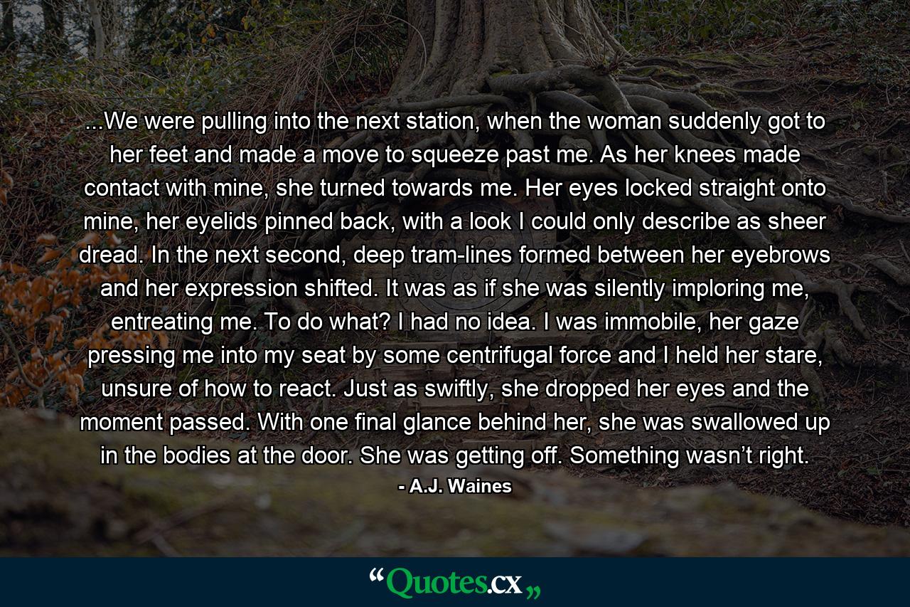 ...We were pulling into the next station, when the woman suddenly got to her feet and made a move to squeeze past me. As her knees made contact with mine, she turned towards me. Her eyes locked straight onto mine, her eyelids pinned back, with a look I could only describe as sheer dread. In the next second, deep tram-lines formed between her eyebrows and her expression shifted. It was as if she was silently imploring me, entreating me. To do what? I had no idea. I was immobile, her gaze pressing me into my seat by some centrifugal force and I held her stare, unsure of how to react. Just as swiftly, she dropped her eyes and the moment passed. With one final glance behind her, she was swallowed up in the bodies at the door. She was getting off. Something wasn’t right. - Quote by A.J. Waines