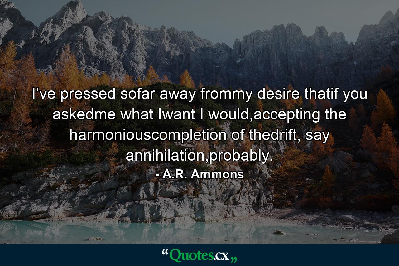 I’ve pressed sofar away frommy desire thatif you askedme what Iwant I would,accepting the harmoniouscompletion of thedrift, say annihilation,probably. - Quote by A.R. Ammons