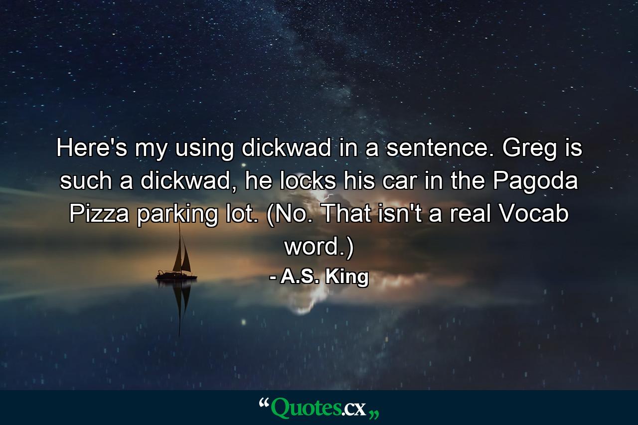 Here's my using dickwad in a sentence. Greg is such a dickwad, he locks his car in the Pagoda Pizza parking lot. (No. That isn't a real Vocab word.) - Quote by A.S. King